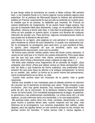 lo que tengo sobre la conciencia en cuanto a ideas críticas. Me sentará
bien, y me impedirá frente a mí mismo agarrar nunca pretexto alguno para
polemizar. En el prefacio de R[onsard] trazaré la historia del sentimiento
poético en Francia, exponiendo lo que por ello se entiende en nuestro país,
la medida que le es precisa, la calderilla que necesita. En Francia se
carece totalmente de imaginación. Si se quiere hacer tragar poesía, hay
que ser lo bastante hábil para disfrazarla. Luego, en el prefacio del libro de
B[ouilhet], volvería a tomar esta idea, o más bien la prolongaría y haría ver
cómo es aún posible un poema épico, si quiere uno librarse de cualquier
intención de escribir uno. Para terminar, algunas consideraciones sobre lo
que puede ser la literatura del porvenir.
 La Bovary no va ligera: ¡dos páginas en una semana! A veces es como
para romperse la crisma de puro desánimo, si puede uno expresarse así.
Ah, lo conseguiré, lo conseguiré, pero será duro. Lo que resultará el libro,
lo ignoro; pero respondo de que se escribirá, salvo que esté
completamente equivocado, cosa que es posible.
 Mi tortura para escribir ciertas partes viene del fondo (como siempre). A
veces es tan sutil que a mí mismo me cuesta entenderme. Pero esas ideas
son las que hay que volver más claras, precisamente debido a eso.
Además, decir limpia y llanamente cosas vulgares es algo atroz. [...]
 He leído esta mañana unos fragmentos de la comedia de Augier. ¡Qué
antipoeta, ese chico! ¿Para qué utilizar versos en ideas semejantes? ¡Qué
arte tan falso y qué ausencia de forma auténtica, esa pretendida forma
exterior! Es que esos tipos se aferran a la antigua comparación: la forma
es un vestido. ¡No, señor! La forma es la carne misma del pensamiento,
como el pensamiento es su alma, su vida.
  Cuanto más anchos sean los músculos de tu pecho, más a gusto
respirarás.
 Serías muy amable si nos mandases para el sábado próximo el volumen
de Leconte: así lo leeríamos el domingo que viene. Tengo simpatía a ese
muchacho. ¡Aún hay gente decente, hay corazones convencidos! Todo
parte de ahí, de la convicción. Si la literatura moderna fuese solamente
moral, se haría fuerte. Con moralidad desaparecerían el plagio, el pastiche,
la ignorancia y las pretensiones exorbitantes. La crítica sería útil y el arte
ingenuo, ya que entonces sería una necesidad, y no una especulación.
 Me pareces estar, pobre alma mía, triste, cansada, desanimada. La vida
pesa mucho a quienes tienen alas; cuanto mayores son las alas, más
dolorosa es la envergadura. Los canarios enjaulados dan saltitos, están
alegres; pero las águilas tienen un aire sombrío porque se les rompen las
plumas contra los barrotes. Y todos somos más o menos águilas o
 