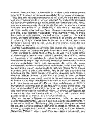 canarios, loros o buitres. La dimensión de un alma puede medirse por su
sufrimiento, igual que se calcula la profundidad de los ríos por su corriente.
 Todo esto son palabras; comparación no es razón, ya lo sé. Pero ¿con
qué nos consolaríamos de no ser con palabras? No, endurécete, piensa en
los asombrosos progresos que haces, en las transformaciones de tu verso,
que tan a menudo resulta pleno y grande. Este año has escrito una cosa
completa muy hermosa, La campesina, y otra llena de bellezas, La
Acrópolis. Medita sobre tu drama. Tengo el presentimiento de que lo harás
con éxito. Será estrenado y aplaudido, verás. ¡Camina, venga, no mires
hacia atrás ni hacia adelante; pica piedras como un peón, con la cabeza
gacha, latiéndote el corazón, siempre, siempre! Si se detiene uno, fatigas
increíbles y vértigos y desánimos le harían morir. El año que viene
tendremos buenos ratos de ocio juntos, buenas charlas mezcladas con
toda clase de caricias.
 Cuantas más dificultades experimento para escribir, más crece mi audacia
(eso es lo que me preserva del pedantismo, en el que caería sin duda).
Tengo proyectos de obras hasta el final de mi vida, y si a veces tengo
momentos agrios que me hacen casi gritar de rabia, hasta tal punto siento
mi impotencia y mi debilidad, hay otros también en que me cuesta
contenerme de alegría. Algo profundo y extravoluptuoso desborda de mí a
chorros precipitados, como una eyaculación del alma. Me siento
transportado y todo ebrio de mi propio pensamiento, como si me llegase,
por un tragaluz interior, una bocanada de perfumes cálidos. Nunca llegaré
muy lejos, pues sé todo lo que me falta. Pero la tarea que emprendo será
ejecutada por otro. Habré puesto en el camino a alguien mejor dotado y
con más virtudes innatas. Querer dar a la prosa el ritmo del verso
(dejándola prosa, y muy prosa) y escribir la vida ordinaria como se escribe
la historia o la epopeya (sin desvirtuar el tema) es quizá un absurdo. Eso
es lo que a veces me pregunto. ¡Pero quizá es también un gran intento, y
muy original! Siento muy bien en qué fallo. (¡Ay, si tuviera quince años!) No
importa, siempre habré valido algo por mi tozudez. Además, ¿quién sabe?
A lo mejor encontraré un día un buen motivo, un aire que corresponda del
todo a mi voz, ni por encima ni por debajo. En fin, en todo caso me habré
pasado la vida de un modo noble y a menudo delicioso.
 Hay una frase de La Bruyère a la que me atengo: «Un buen autor cree
escribir razonablemente». Eso es lo que pido, escribir razonablemente, y
ya es mucha ambición. Sin embargo, hay una cosa triste, y es ver cómo
los grandes hombres alcanzan fácilmente el efecto al margen del Arte
mismo. ¿Hay algo peor construido que muchos fragmentos de Rabelais,
Cervantes, Molière y Victor Hugo? Pero ¡qué súbitos puñetazos! ¡Qué
 