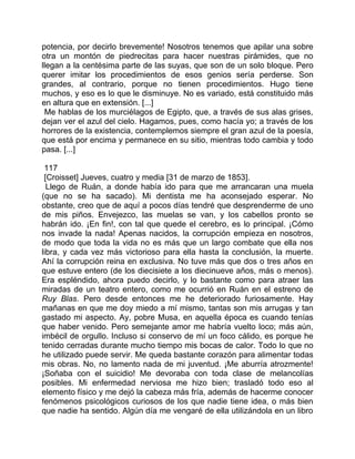potencia, por decirlo brevemente! Nosotros tenemos que apilar una sobre
otra un montón de piedrecitas para hacer nuestras pirámides, que no
llegan a la centésima parte de las suyas, que son de un solo bloque. Pero
querer imitar los procedimientos de esos genios sería perderse. Son
grandes, al contrario, porque no tienen procedimientos. Hugo tiene
muchos, y eso es lo que le disminuye. No es variado, está constituido más
en altura que en extensión. [...]
 Me hablas de los murciélagos de Egipto, que, a través de sus alas grises,
dejan ver el azul del cielo. Hagamos, pues, como hacía yo; a través de los
horrores de la existencia, contemplemos siempre el gran azul de la poesía,
que está por encima y permanece en su sitio, mientras todo cambia y todo
pasa. [...]

 117
 [Croisset] Jueves, cuatro y media [31 de marzo de 1853].
  Llego de Ruán, a donde había ido para que me arrancaran una muela
(que no se ha sacado). Mi dentista me ha aconsejado esperar. No
obstante, creo que de aquí a pocos días tendré que desprenderme de uno
de mis piños. Envejezco, las muelas se van, y los cabellos pronto se
habrán ido. ¡En fin!, con tal que quede el cerebro, es lo principal. ¡Cómo
nos invade la nada! Apenas nacidos, la corrupción empieza en nosotros,
de modo que toda la vida no es más que un largo combate que ella nos
libra, y cada vez más victorioso para ella hasta la conclusión, la muerte.
Ahí la corrupción reina en exclusiva. No tuve más que dos o tres años en
que estuve entero (de los diecisiete a los diecinueve años, más o menos).
Era espléndido, ahora puedo decirlo, y lo bastante como para atraer las
miradas de un teatro entero, como me ocurrió en Ruán en el estreno de
Ruy Blas. Pero desde entonces me he deteriorado furiosamente. Hay
mañanas en que me doy miedo a mí mismo, tantas son mis arrugas y tan
gastado mi aspecto. Ay, pobre Musa, en aquella época es cuando tenías
que haber venido. Pero semejante amor me habría vuelto loco; más aún,
imbécil de orgullo. Incluso si conservo de mí un foco cálido, es porque he
tenido cerradas durante mucho tiempo mis bocas de calor. Todo lo que no
he utilizado puede servir. Me queda bastante corazón para alimentar todas
mis obras. No, no lamento nada de mi juventud. ¡Me aburría atrozmente!
¡Soñaba con el suicidio! Me devoraba con toda clase de melancolías
posibles. Mi enfermedad nerviosa me hizo bien; trasladó todo eso al
elemento físico y me dejó la cabeza más fría, además de hacerme conocer
fenómenos psicológicos curiosos de los que nadie tiene idea, o más bien
que nadie ha sentido. Algún día me vengaré de ella utilizándola en un libro
 