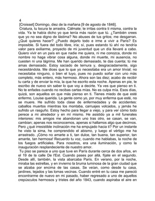 4
 [Croisset] Domingo, diez de la mañana [9 de agosto de 1846].
 Criatura, tu locura te arrastra. Cálmate; te irritas contra ti misma, contra la
vida. Ya te había dicho yo que tenía más razón que tú. ¿También crees
que yo no sea digno de lástima? No abuses de tus gritos; me desgarran.
¿Qué quieres hacer? ¿Puedo dejarlo todo e irme a vivir a París? Es
imposible. Si fuera del todo libre, iría; sí, pues estando tú ahí no tendría
valor para exiliarme, proyecto de mi juventud que un día llevaré a cabo.
Quiero vivir en un país en que nadie me quiera, ni me conozca, donde mi
nombre no haga vibrar cosa alguna, donde mi muerte, mi ausencia, no
cuesten ni una lágrima. Me han querido demasiado, te das cuenta; tú me
amas demasiado. Estoy saciado de ternura y, desgraciadamente, sigo
necesitándola. Me dices que lo que yo necesitaba era un amor trivial; no
necesitaba ninguno, o bien el tuyo, pues no puedo soñar con uno más
completo, más entero, más hermoso. Ahora son las diez; acabo de recibir
tu carta y de enviar la mía, la que he escrito esta noche. Apenas en pie, te
escribo de nuevo sin saber lo que voy a decirte. Ya ves que pienso en ti.
No te enfades cuando no recibas cartas mías. No es culpa mía. Esos días,
quizá, son aquellos en que más pienso en ti. Tienes miedo de que esté
enfermo, Louise querida. La gente como yo, por muy enferma que esté, no
se muere. He sufrido toda clase de enfermedades y de accidentes:
caballos muertos mientras los montaba, carruajes volcados, y jamás he
sufrido un rasguño. Estoy hecho para llegar a viejo, y para ver cómo todo
perece a mi alrededor y en mí mismo. He asistido ya a mil funerales
interiores: mis amigos me abandonan uno tras otro, se casan, se van,
cambian; apenas nos reconocemos, apenas si hallamos algo que decirnos.
Pero ¿qué irresistible inclinación me ha empujado hacia ti? Por un instante
he visto la sima, he comprendido el abismo, y luego el vértigo me ha
arrastrado. ¡Cómo no amarte a ti, tan dulce, tan buena, tan superior, tan
amante, tan hermosa! Recuerdo tu voz, cuando me hablabas, la noche de
los fuegos artificiales. Para nosotros, era una iluminación, y como la
inauguración resplandeciente de nuestro amor.
 Tu piso se parece a uno que tuve en París durante cerca de dos años, en
el 19 de la calle De l'Est. Cuando pases por allá, fíjate en el segundo.
Desde allí, también, la vista abarcaba París. En verano, por la noche,
miraba las estrellas, y en invierno la bruma luminosa de la gran ciudad que
se alzaba por encima de las casas. Se veían, como desde tu casa,
jardines, tejados y las lomas vecinas. Cuando entré en tu casa me pareció
encontrarme de nuevo en mi pasado, haber regresado a uno de aquellos
crepúsculos hermosos y tristes del año 1843, cuando aspiraba el aire en
 