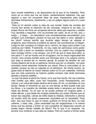 (esa novela metafísica y de apariciones de la que te he hablado). Pero
como es un tema que me da miedo, sanitariamente hablando, hay que
esperar a que me encuentre lejos de esas impresiones para poder
dármelas ficticiamente, idealmente, y así sin peligro alguno para mí y para
la obra.
  Ésta es mi opinión sobre tu idea de una revista: todas las revistas del
mundo han tenido la intención de ser virtuosas, ninguna lo ha sido. La
propia Revue de Paris (en proyecto) tenía las ideas que expones y estaba
muy decidida a seguirlas. Uno se promete ser casto, se es un día, dos, y
luego..., y luego..., ¡la naturaleza! ¡Las consideraciones secundarias! ¡Los
amigos! ¡Los enemigos! ¿Acaso no hay que dar jabón a unos, aplastar a
los otros? Incluso admito que durante algún tiempo se respete el
programa, pero entonces el público se aburre, las suscripciones no llegan.
Luego te dan consejos al margen de tu camino, se sigue para probar y se
continúa por hábito. Finalmente, no hay nada tan pernicioso como poder
decirlo todo y tener un vertedero cómodo. Uno se vuelve muy indulgente
para consigo mismo, y los amigos, con el fin de que lo seas para ellos, lo
son para ti. Y así se hunde uno en el agujero, con la mayor ingenuidad del
mundo. Una revista modelo sería una hermosa obra y no exigiría menos
que todo el tiempo de un hombre genial. El puesto de director de una
revista debería ser el de un patriarca, tendría que ser un dictador, con gran
autoridad moral adquirida mediante sus obras. Pero la comunidad no es
posible, porque se cae en seguida en el estropicio. Se charla mucho, se
gasta todo el talento en hacer rebotes sobre el río con calderilla, mientras
que con más economía se habrían podido comprar más tarde hermosas
granjas y buenos castillos.
 Lo que me dices lo decía Du Camp; ve lo que han hecho. No nos creamos
más fuertes que ellos, pues han fracasado, como fracasaríamos, por
inercia, y en virtud del propio declive de la cosa. En fin, un periódico es una
tienda. Desde el momento en que es una tienda, el libro puede más que
los libros, y la cuestión de clientela acaba tarde o temprano por dominar
todas las demás. Ya sé que no se puede publicar en ninguna parte, a
estas alturas, y que todas las revistas existentes son putas infames que se
hacen las coquetas. Llenas de sífilis hasta la médula, refunfuñan a abrirse
de muslos ante las sanas creaciones, acuciadas por la necesidad. Pues
bien, hay que hacer lo que tú haces, publicar en forma de libro, es más
valiente, y estar solo. ¿Qué necesidad hay de engancharse a la misma
lanza que los demás y entrar en una compañía de diligencias cuando se
puede seguir siendo caballo de tílburi? Por lo que a mí respecta, me
pondré muy contento si esa idea se realiza. Pero en cuanto a formar parte
 