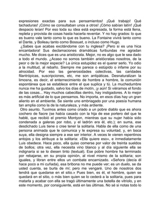 expresiones exactas para sus pensamientos! ¡Qué trabajo! Qué
tachaduras! ¡Cómo se consultaban unos a otros! ¡Cómo sabían latín! ¡Qué
despacio leían! Por eso toda su idea está expresada, la forma está llena,
repleta y provista de cosas hasta hacerla reventar. Y no hay grados: lo que
es bueno vale tanto como lo que es bueno. La Fontaine vivirá tanto como
el Dante, y Boileau tanto como Bossuet, o incluso como Hugo.
  ¿Sabes que acabas excitándome con tu inglesa? ¡Pero si es una hica
encantadora! Sus declamaciones dramáticas furibundas me agradan
mucho. Me dices que es una aristócrata. Mejor, no es algo que le sea dado
a todo el mundo. ¿Acaso no somos también aristócratas nosotros, de la
peor o de la mejor especie? La única estupidez es el querer serlo. Yo odio
a la multitud, al rebaño. Siempre me parece o estúpido o infame por su
atrocidad. Por eso las generosidades colectivas, las caridades
filantrópicas, suscripciones, etc, me son antipáticas. Desnaturalizan la
limosna, es decir, el enternecimiento de hombre a hombre, la comunión
espontánea que se establece entre el que suplica y tú. La muchedumbre
nunca me ha gustado, salvo los días de motín, ¡y aún! Si viéramos el fondo
de las cosas... Hay muchos cabecillas dentro, hay instigadores. A lo mejor
es más artificial de lo que pensamos. No importa, en esos días hay un gran
aliento en el ambiente. Se siente uno embriagado por una poesía humana
tan amplia como la de la naturaleza, y más ardiente.
  Otro asunto. Tuvimos antes como criado a un pobre diablo que es ahora
cochero de fiacre (se había casado con la hija de ese portero del que te
hablé, que recibió el premio Montyon, mientras que su nujer había sido
condenada a galeras por robo, y el ladrón era él, etc.); en suma, ese
desdichado Luis tiene o cree tener la solitaria. Habla de ella como de una
persona animada que le comunica y le expresa su voluntad, y, en boca
suya, ella designa siempre a ese ser interior. A veces le vienen repentinos
antojos y los atribuye a la solitaria: «Ella quiere eso», e inmediatamente
Luis obedece. Hace poco, ella quiso comerse por valor de treinta sueldos
de bollos; otra vez, ella necesita vino blanco y al día siguiente ella se
indignaría si se lo diesen tinto (textual). Ese pobre hombre ha terminado
por rebajarse, en su propia opinión, al nivel mismo de la solitaria; son
iguales, y libran entre ellos un combate encarnizado. «Señora (decía él
hace poco a mi cuñada), esa bribona no me puede ver; es un duelo, se da
usted cuenta, se burla de mí; pero me vengaré. Uno de nosotros dos
tendrá que quedarse en el sitio.» Pues bien, es él, el hombre, quien se
quedará en el sitio, o más bien quien se lo cederá a la solitaria, pues para
matarla y acabar con ella se tragó últimamente una botella de vitriolo, y en
este momento, por consiguiente, está en las últimas. No sé si notas todo lo
 