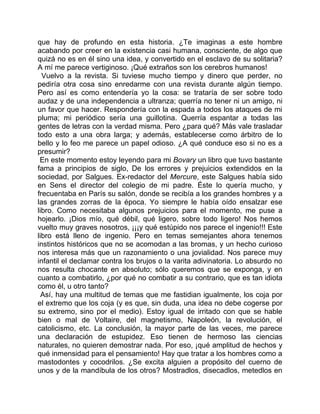 que hay de profundo en esta historia. ¿Te imaginas a este hombre
acabando por creer en la existencia casi humana, consciente, de algo que
quizá no es en él sino una idea, y convertido en el esclavo de su solitaria?
A mí me parece vertiginoso. ¡Qué extraños son los cerebros humanos!
  Vuelvo a la revista. Si tuviese mucho tiempo y dinero que perder, no
pediría otra cosa sino enredarme con una revista durante algún tiempo.
Pero así es como entendería yo la cosa: se trataría de ser sobre todo
audaz y de una independencia a ultranza; querría no tener ni un amigo, ni
un favor que hacer. Respondería con la espada a todos los ataques de mi
pluma; mi periódico sería una guillotina. Querría espantar a todas las
gentes de letras con la verdad misma. Pero ¿para qué? Más vale trasladar
todo esto a una obra larga; y además, establecerse como árbitro de lo
bello y lo feo me parece un papel odioso. ¿A qué conduce eso si no es a
presumir?
 En este momento estoy leyendo para mi Bovary un libro que tuvo bastante
fama a principios de siglo, De los errores y prejuicios extendidos en la
sociedad, por Salgues. Ex-redactor del Mercure, este Salgues había sido
en Sens el director del colegio de mi padre. Éste lo quería mucho, y
frecuentaba en París su salón, donde se recibía a los grandes hombres y a
las grandes zorras de la época. Yo siempre le había oído ensalzar ese
libro. Como necesitaba algunos prejuicios para el momento, me puse a
hojearlo. ¡Dios mío, qué débil, qué ligero, sobre todo ligero! Nos hemos
vuelto muy graves nosotros, ¡¡¡y qué estúpido nos parece el ingenio!!! Este
libro está lleno de ingenio. Pero en temas semejantes ahora tenemos
instintos históricos que no se acomodan a las bromas, y un hecho curioso
nos interesa más que un razonamiento o una jovialidad. Nos parece muy
infantil el declamar contra los brujos o la varita adivinatoria. Lo absurdo no
nos resulta chocante en absoluto; sólo queremos que se exponga, y en
cuanto a combatirlo, ¿por qué no combatir a su contrario, que es tan idiota
como él, u otro tanto?
  Así, hay una multitud de temas que me fastidian igualmente, los coja por
el extremo que los coja (y es que, sin duda, una idea no debe cogerse por
su extremo, sino por el medio). Estoy igual de irritado con que se hable
bien o mal de Voltaire, del magnetismo, Napoleón, la revolución, el
catolicismo, etc. La conclusión, la mayor parte de las veces, me parece
una declaración de estupidez. Eso tienen de hermoso las ciencias
naturales, no quieren demostrar nada. Por eso, ¡qué amplitud de hechos y
qué inmensidad para el pensamiento! Hay que tratar a los hombres como a
mastodontes y cocodrilos. ¿Se excita alguien a propósito del cuerno de
unos y de la mandíbula de los otros? Mostradlos, disecadlos, metedlos en
 