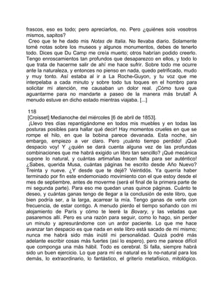 frascos, eso es todo; pero apreciarlos, no. Pero ¿quiénes sois vosotros
mismos, sapitos?
  Creo que te he dado mis Notas de Italia. No llevaba diario. Solamente
tomé notas sobre los museos y algunos monumentos, debes de tenerlo
todo. Dices que Du Camp me creía muerto; otros habrían podido creerlo.
Tengo enroscamientos tan profundos que desaparezco en ellos, y todo lo
que trata de hacerme salir de ahí me hace sufrir. Sobre todo me ocurre
ante la naturaleza, y entonces no pienso en nada, quedo petrificado, mudo
y muy tonto. Así estaba al ir a La Roche-Guyon, y tu voz que me
interpelaba a cada minuto y sobre todo tus toques en el hombro para
solicitar mi atención, me causaban un dolor real. ¡Cómo tuve que
aguantarme para no mandarte a paseo de la manera más brutal! A
menudo estuve en dicho estado mientras viajaba. [...]

 118
 [Croisset] Medianoche del miércoles [6 de abril de 1853].
  ¡Llevo tres días repantigándome en todos mis muebles y en todas las
posturas posibles para hallar qué decir! Hay momentos crueles en que se
rompe el hilo, en que la bobina parece devanada. Esta noche, sin
embargo, empiezo a ver claro. Pero ¡cuánto tiempo perdido! ¡Qué
despacio voy! Y ¿quién se dará cuenta alguna vez de las profundas
combinaciones que me habrá exigido un libro tan sencillo? ¡Qué mecánica
supone lo natural, y cuántas artimañas hacen falta para ser auténtico!
¿Sabes, querida Musa, cuántas páginas he escrito desde Año Nuevo?
Treinta y nueve. ¿Y desde que te dejé? Veintidós. Ya querría haber
terminado por fin este endemoniado movimiento con el que estoy desde el
mes de septiembre, antes de moverme (será el final de la primera parte de
mi segunda parte). Para eso me quedan unas quince páginas. Cuánto te
deseo, y cuántas ganas tengo de llegar a la conclusión de este libro, que
bien podría ser, a la larga, acarrear la mía. Tengo ganas de verte con
frecuencia, de estar contigo. A menudo pierdo el tiempo soñando con mi
alojamiento de París y cómo te leeré la Bovary, y las veladas que
pasaremos allí. Pero es una razón para seguir, como lo hago, sin perder
un minuto y apresurándome con un ardor paciente. Lo que me hace
avanzar tan despacio es que nada en este libro está sacado de mí mismo;
nunca me habrá sido más inútil mi personalidad. Quizá podré más
adelante escribir cosas más fuertes (así lo espero), pero me parece difícil
que componga una más hábil. Todo es cerebral. Si falla, siempre habrá
sido un buen ejercicio. Lo que para mí es natural es lo no-natural para los
demás, lo extraordinario, lo fantástico, el griterío metafísico, mitológico.
 