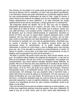 San Antonio no me exigió ni la cuarta parte de tensión de espíritu que me
provoca la Bovary. Era un vertedero; no sentí más que placer escribiendo,
y los dieciocho meses que pasé redactando sus quinientas páginas fueron
los más profundamente voluptuosos de toda mi vida. Juzga tú misma: a
cada minuto he de meterme en pellejos que me son antipáticos. ¡Llevo seis
meses dedicándome al amor platónico, y en este momento me exalto
católicamente al son de las campanas, y tengo ganas de ir a confesarme!
 Me preguntas dónde me alojaré. No lo sé. Soy muy raro al respecto.
Dependerá absolutamente de la ocasión, del piso. Pero no me instalaré
más abajo de la calle de Rivoli, ni más arriba que el bulevar. Quiero sol,
una calle hermosa y una escalera ancha. Trataré de no estar lejos de ti ni
de Bouilhet, que se marcha definitivamente en septiembre. Escribirá su
drama en París, así que no puedo darte ninguna respuesta clara a este
respecto. Sé muy bien qué calles y qué barrios no quiero, eso es todo.
Ayer recibí el Libro póstumo con esta dedicatoria: «Recuerdo de amistad».
Al momento le contesté con una nota de agradecimiento, diciéndole que,
en cuanto a formular un juicio, me abstenía, porque temía que se
equivocase sobre mi pensamiento, al no poder hacerle entender
claramente mi opinión en unas líneas, y que el diálogo sería más cómodo
para eso. Así, le he devuelto la cortesía sin comprometerme ni mentir. Si
quiere mi opinión y me la pide, se la daré clara y sinceramente, te doy mi
palabra; pero se guardará muy bien de tal aventura. [...]
 He leído a Leconte. Me gusta mucho ese tipo, tiene mucho aliento, es un
puro. Su prefacio habría exigido cien páginas de disertación, y creo que es
falso en el propósito. No hay que volver a la Antigüedad, sino adoptar sus
procedimientos. Que todos seamos salvajes tatuados desde Sófocles, es
posible. Pero en el Arte hay otra cosa además de la rectitud de las líneas y
lo pulido de las superficies. La plástica del estilo no es tan amplia como la
idea entera, ya lo sé. Pero ¿de quién es la culpa? De la lengua. Tenemos
demasiadas cosas y no bastantes formas. De ahí viene la tortura de los
concienzudos. Sin embargo, hay que aceptarlo todo e imprimirlo todo, y
sobre todo tomar el punto de apoyo en el presente. Por eso creo que Los
fósiles de Bouilhet son una cosa fuerte. Él camina por la vía de la poesía
del futuro. La literatura adoptará cada vez más los aires de la ciencia; será
ante todo expositiva, lo que no significa didáctica. Hay que pintar cuadros,
mostrar a la naturaleza tal como es, pero cuadros completos, pintar lo de
abajo y lo de arriba.
 Hay una hermosa bronca para los artistas modernos en este prefacio, y en
el libro dos magníficos poemas (manchas aparte): Dies irae y Mediodía. Él
sabe lo que es un buen verso, pero el buen verso está diseminado, el
 