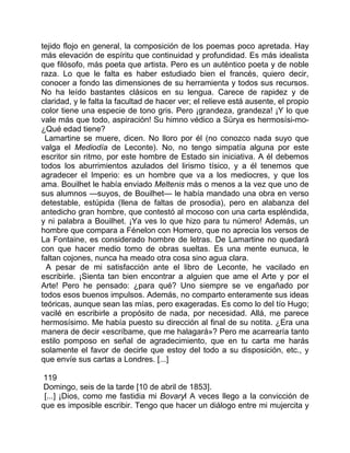 tejido flojo en general, la composición de los poemas poco apretada. Hay
más elevación de espíritu que continuidad y profundidad. Es más idealista
que filósofo, más poeta que artista. Pero es un auténtico poeta y de noble
raza. Lo que le falta es haber estudiado bien el francés, quiero decir,
conocer a fondo las dimensiones de su herramienta y todos sus recursos.
No ha leído bastantes clásicos en su lengua. Carece de rapidez y de
claridad, y le falta la facultad de hacer ver; el relieve está ausente, el propio
color tiene una especie de tono gris. Pero ¡grandeza, grandeza! ¡Y lo que
vale más que todo, aspiración! Su himno védico a Sürya es hermosísi-mo-
¿Qué edad tiene?
 Lamartine se muere, dicen. No lloro por él (no conozco nada suyo que
valga el Mediodía de Leconte). No, no tengo simpatía alguna por este
escritor sin ritmo, por este hombre de Estado sin iniciativa. A él debemos
todos los aburrimientos azulados del lirismo tísico, y a él tenemos que
agradecer el Imperio: es un hombre que va a los mediocres, y que los
ama. Bouilhet le había enviado Meltenis más o menos a la vez que uno de
sus alumnos —suyos, de Bouilhet— le había mandado una obra en verso
detestable, estúpida (llena de faltas de prosodia), pero en alabanza del
antedicho gran hombre, que contestó al mocoso con una carta espléndida,
y ni palabra a Bouilhet. ¡Ya ves lo que hizo para tu número! Además, un
hombre que compara a Fénelon con Homero, que no aprecia los versos de
La Fontaine, es considerado hombre de letras. De Lamartine no quedará
con que hacer medio tomo de obras sueltas. Es una mente eunuca, le
faltan cojones, nunca ha meado otra cosa sino agua clara.
  A pesar de mi satisfacción ante el libro de Leconte, he vacilado en
escribirle. ¡Sienta tan bien encontrar a alguien que ame el Arte y por el
Arte! Pero he pensado: ¿para qué? Uno siempre se ve engañado por
todos esos buenos impulsos. Además, no comparto enteramente sus ideas
teóricas, aunque sean las mías, pero exageradas. Es como lo del tío Hugo;
vacilé en escribirle a propósito de nada, por necesidad. Allá, me parece
hermosísimo. Me había puesto su dirección al final de su notita. ¿Era una
manera de decir «escríbame, que me halagará»? Pero me acarrearía tanto
estilo pomposo en señal de agradecimiento, que en tu carta me harás
solamente el favor de decirle que estoy del todo a su disposición, etc., y
que envíe sus cartas a Londres. [...]

 119
 Domingo, seis de la tarde [10 de abril de 1853].
 [...] ¡Dios, como me fastidia mi Bovaryl A veces llego a la convicción de
que es imposible escribir. Tengo que hacer un diálogo entre mi mujercita y
 