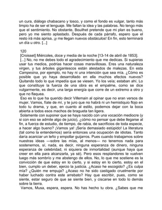 un cura, diálogo chabacano y tosco, y como el fondo es vulgar, tanto más
limpio ha de ser el lenguaje. Me faltan la idea y las palabras. No tengo más
que el sentimiento. No obstante, Bouilhet pretende que mi plan es bueno,
pero yo me siento aplastado. Después de cada párrafo, espero que el
resto irá más aprisa, ¡y me llegan nuevos obstáculos! En fin, esto terminará
un día u otro. [...]

 120
 [Croisset] Miércoles, doce y media de la noche [13-14 de abril de 1853].
 [...] No, no me debes todo el agradecimiento que me dedicas. Si supieras
usar tus medios, podrías hacer cosas maravillosas. Eres una naturaleza
virgen, y tus árboles gigantescos están atestados de malezas. En esta
Campesina, por ejemplo, no hay ni una intención que sea mía. ¿Cómo es
posible que yo haya desarrollado en ella muchos efectos nuevos?
Quitando todo lo que impedía que se viesen. Yo los veía; estaban ahí. Lo
que constituye la fuerza de una obra es el empalme, como se dice
vulgarmente, es decir, una larga energía que corre de un extremo a otro y
que no flaquea.
 Eso es lo que ha querido decir Villemain al opinar que no eran versos de
mujer. Vamos, fíate de mí, y te juro que no habrá ni un hemistiquio flojo en
todo tu drama, y que, en cuanto al estilo, podemos dejar con la boca
abierta a todos esos machos de bragueta tan ligera.
 Solamente con suponer que se haya nacido con una vocación mediocre (y
si con eso se admite algo de juicio), ¿cómo no pensar que debe llegarse al
fin, a fuerza de estudio, de tiempo, de rabia, de sacrificios de toda especie,
a hacer algo bueno? ¡Vamos ya! ¡Sería demasiado estúpido! La literatura
(tal como la entendemos) sería entonces una ocupación de idiotas. Tanto
daría acariciar un leño y empollar guijarros. Pues cuando trabajamos sobre
nuestras ideas —sobre las mías, al menos— no tenemos nada para
sostenernos, sí, nada, es decir, ninguna esperanza de dinero, ninguna
esperanza de celebridad, ni siquiera de inmortalidad (aunque haya que
creer en ella para alcanzarla, ya sé). Pero esos resplandores te vuelven
luego más sombrío y me abstengo de ellos. No, lo que me sostiene es la
convicción de que estoy en lo cierto, y si estoy en lo cierto, estoy en el
bien, cumplo un deber, ejerzo la justicia. ¿Acaso he escogido? ¿Es culpa
mía? ¿Quién me empuja? ¿Acaso no he sido castigado cruelmente por
haber luchado contra este arrebato? Hay que escribir, pues, como se
siente, estar seguro de que se siente bien, y ciscarse en todo lo demás
sobre la tierra.
  Vamos, Musa, espera, espera. No has hecho tu obra. ¿Sabes que me
 