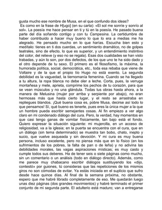 gusta mucho ese nombre de Musa, en el que confundo dos ideas?
 Es como en la frase de H[ugo] (en su carta): «El sol me sonríe y sonrío al
sol». La poesía me hace pensar en ti y tú en la poesía. He pasado buena
parte del día soñando contigo y con tu Campesina. La certidumbre de
haber contribuido a hacer muy bueno lo que lo era a medias me ha
alegrado. He pensado mucho en lo que harías. Escucha bien esto y
medítalo: tienes en ti dos cuerdas, un sentimiento dramático, no de golpes
teatrales, sino de efecto, lo que es superior, y un entendimiento instintivo
del color, del relieve (y eso no se regala). Esas dos cualidades se han visto
trabadas, y aún lo son, por dos defectos, de los que uno te ha sido dado y
el otro depende de tu sexo. El primero es el filosofismo, la máxima, la
humorada política, social, democrática, etc., toda esa rebaba que viene de
Voltaire y de la que el propio tío Hugo no está exento. La segunda
debilidad es la vaguedad, la tiernomanía femenina. Cuando se ha llegado
a tu altura, la ropa blanca no debe oler a leche. Corta, pues, la verruga
montañesa y mete, aprieta, comprime los pechos de tu corazón, para que
se vean músculos y no una glándula. Todas tus obras hasta ahora, a la
manera de Melusina (mujer por arriba y serpiente por abajo), no eran
hermosas más que hasta cierto lugar, y el resto se arrastraba en
repliegues blandos. ¡Qué buena cosa es, pobre Musa, decirse así todo lo
que pensamos! Sí, qué bueno es tenerte, pues eres la única mujer a la que
un hombre pueda escribir semejantes cosas. Al fin empiezo a ver algo
claro en mi condenado diálogo del cura. Pero, la verdad, hay momentos en
que casi tengo ganas de vomitar físicamente, tan bajo está el fondo.
Quiero expresar la situación siguiente: mi mujercilla, en un acceso de
religiosidad, va a la iglesia; en la puerta se encuentra con el cura, que en
un diálogo (sin tema determinado) se muestra tan bobo, chato, inepto y
sucio, que vuelve asqueada y sin devoción. Y mi cura es muy buena
persona, incluso excelente, pero no piensa más que en lo físico (en los
sufrimientos de los pobres, la falta de pan o de leña) y no adivina las
debilidades morales, las vagas aspiraciones místicas; es muy casto y
cumple todos sus deberes. Ha de tener seis o siete páginas como mucho,
sin un comentario o un análisis (todo en diálogo directo). Además, como
me parece muy chabacano escribir diálogos sustituyendo los «dijo,
contestó» por guiones, tú consideras que las repeticiones de los mismos
giros no son cómodas de evitar. Ya estás iniciada en el suplicio que sufro
desde hace quince días. Al final de la semana próxima, no obstante,
espero que me habré librado completamente de eso. Me quedarán luego
unas diez páginas (dos grandes movimientos) y habré terminado el primer
conjunto de mi segunda parte. El adulterio está maduro; van a entregarse
 