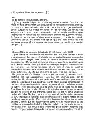 a él, y yo también entonces, espero. [...]

 121
 16 de abril de 1853, sábado, a la una.
  [...] Estoy roto de fatigas, de cansancio y de aburrimiento. Este libro me
mata; no haré otro similar. Las dificultades de ejecución son tales, que hay
momentos en que pierdo la cabeza. No me volverán a coger escribiendo
cosas burguesas. La fetidez del fondo me da náuseas. Las cosas más
vulgares son, por eso mismo, atroces de decir, y cuando considero todas
las páginas en blanco que aún me faltan por escribir, me quedo espantado.
A fines de la semana próxima espero decirte, no obstante, cuándo
podremos vernos. No tienes más ganas que yo. Será dentro de tres
semanas, pienso. Si me soplara un buen viento, no me llevaría mucho
tiempo. [...]

 122
 [Croisset] Una de la noche del sábado [21-22 de mayo de 1853].
 [...] Me hablas de las tristezas del bueno de De Lisie, que no tiene a nadie
a su alrededor. En eso, a mí el cielo me ha protegido, pues siempre he
tenido buenas orejas para oírme, e incluso excelentes bocas para
aconsejarme. ¿Cómo haré el invierno próximo, cuando mi Bouilhet ya no
esté? Por lo demás, creo que él estará como yo, un poco desconcertado
de momento. Nos hemos fabricado el uno para el otro, en nuestros
respectivos trabajos, una especie de indicador de ferrocarril que, con el
brazo extendido, advierte que el camino es bueno y se puede seguir.
  Me gusta mucho De Lisie por su libro, por su talento y también por su
prefacio, por sus aspiraciones. Pues por eso valemos algo, por la
aspiración. Un alma se mide por la dimensión de su deseo, igual que se
juzga de antemano a las catedrales por la altura de sus campanarios. Y
por eso odio profundamente la poesía burguesa, el arte doméstico, aunque
lo cultive. Pero, desde luego, será la última vez; en el fondo me da asco.
Este libro, todo hecho de cálculo y de astucias de estilo, no es de mi
sangre, no lo llevo en mis entrañas, siento que es, por mi parte, una cosa
deliberada, falsa. Será quizás una proeza que admirarán ciertas personas
(y aun, en pequeño número); otras encontrarán en él alguna verdad en los
detalles y la observación. Pero ¡aire, aire! Los grandes giros, los períodos
anchos y llenos que se desenvuelven como ríos, la multiplicidad de las
metáforas, los grandes destellos del estilo, todo lo que me gusta, en suma,
no estará. Sólo que quizá saldré preparado para escribir después algo
bueno. Tengo muchos deseos de que pasen unos quince días, con el fin
 