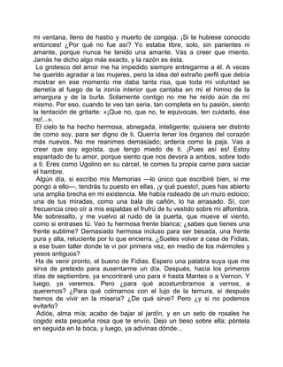 mi ventana, lleno de hastío y muerto de congoja. ¡Si te hubiese conocido
entonces! ¿Por qué no fue así? Yo estaba libre, solo, sin parientes ni
amante, porque nunca he tenido una amante. Vas a creer que miento.
Jamás he dicho algo más exacto, y la razón es ésta.
 Lo grotesco del amor me ha impedido siempre entregarme a él. A veces
he querido agradar a las mujeres, pero la idea del extraño perfil que debía
mostrar en ese momento me daba tanta risa, que toda mi voluntad se
derretía al fuego de la ironía interior que cantaba en mí el himno de la
amargura y de la burla. Solamente contigo no me he reído aún de mí
mismo. Por eso, cuando te veo tan seria, tan completa en tu pasión, siento
la tentación de gritarte: «¡Que no, que no, te equivocas, ten cuidado, ése
no!...».
 El cielo te ha hecho hermosa, abnegada, inteligente; quisiera ser distinto
de como soy, para ser digno de ti. Querría tener los órganos del corazón
más nuevos. No me reanimes demasiado; ardería como la paja. Vas a
creer que soy egoísta, que tengo miedo de ti. ¡Pues así es! Estoy
espantado de tu amor, porque siento que nos devora a ambos, sobre todo
a ti. Eres como Ugolino en su cárcel, te comes tu propia carne para saciar
el hambre.
 Algún día, si escribo mis Memorias —lo único que escribiré bien, si me
pongo a ello—, tendrás tu puesto en ellas, ¡y qué puesto!, pues has abierto
una amplia brecha en mi existencia. Me había rodeado de un muro estoico;
una de tus miradas, como una bala de cañón, lo ha arrasado. Sí, con
frecuencia creo oír a mis espaldas el frufrú de tu vestido sobre mi alfombra.
Me sobresalto, y me vuelvo al ruido de la puerta, que mueve el viento,
como si entrases tú. Veo tu hermosa frente blanca; ¿sabes que tienes una
frente sublime? Demasiado hermosa incluso para ser besada, una frente
pura y alta, reluciente por lo que encierra. ¿Sueles volver a casa de Fidias,
a ese buen taller donde te vi por primera vez, en medio de los mármoles y
yesos antiguos?
 Ha de venir pronto, el bueno de Fidias. Espero una palabra suya que me
sirva de pretexto para ausentarme un día. Después, hacia los primeros
días de septiembre, ya encontraré uno para ir hasta Mantes o a Vernon. Y
luego, ya veremos. Pero ¿para qué acostumbrarnos a vernos, a
querernos? ¿Para qué colmarnos con el lujo de la ternura, si después
hemos de vivir en la miseria? ¿De qué sirve? Pero ¿y si no podemos
evitarlo?
  Adiós, alma mía; acabo de bajar al jardín, y en un seto de rosales he
cogido esta pequeña rosa que te envío. Dejo un beso sobre ella; póntela
en seguida en la boca, y luego, ya adivinas dónde...
 