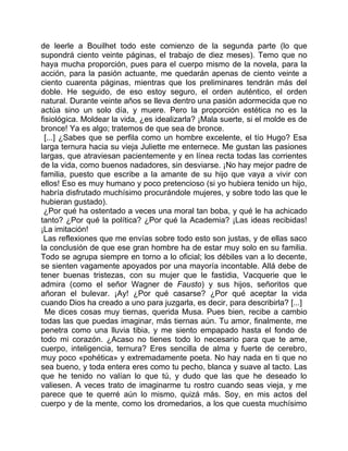 de leerle a Bouilhet todo este comienzo de la segunda parte (lo que
supondrá ciento veinte páginas, el trabajo de diez meses). Temo que no
haya mucha proporción, pues para el cuerpo mismo de la novela, para la
acción, para la pasión actuante, me quedarán apenas de ciento veinte a
ciento cuarenta páginas, mientras que los preliminares tendrán más del
doble. He seguido, de eso estoy seguro, el orden auténtico, el orden
natural. Durante veinte años se lleva dentro una pasión adormecida que no
actúa sino un solo día, y muere. Pero la proporción estética no es la
fisiológica. Moldear la vida, ¿es idealizarla? ¡Mala suerte, si el molde es de
bronce! Ya es algo; tratemos de que sea de bronce.
 [...] ¿Sabes que se perfila como un hombre excelente, el tío Hugo? Esa
larga ternura hacia su vieja Juliette me enternece. Me gustan las pasiones
largas, que atraviesan pacientemente y en línea recta todas las corrientes
de la vida, como buenos nadadores, sin desviarse. ¡No hay mejor padre de
familia, puesto que escribe a la amante de su hijo que vaya a vivir con
ellos! Eso es muy humano y poco pretencioso (si yo hubiera tenido un hijo,
habría disfrutado muchísimo procurándole mujeres, y sobre todo las que le
hubieran gustado).
 ¿Por qué ha ostentado a veces una moral tan boba, y qué le ha achicado
tanto? ¿Por qué la política? ¿Por qué la Academia? ¡Las ideas recibidas!
¡La imitación!
 Las reflexiones que me envías sobre todo esto son justas, y de ellas saco
la conclusión de que ese gran hombre ha de estar muy solo en su familia.
Todo se agrupa siempre en torno a lo oficial; los débiles van a lo decente,
se sienten vagamente apoyados por una mayoría incontable. Allá debe de
tener buenas tristezas, con su mujer que le fastidia, Vacquerie que le
admira (como el señor Wagner de Fausto) y sus hijos, señoritos que
añoran el bulevar. ¡Ay! ¿Por qué casarse? ¿Por qué aceptar la vida
cuando Dios ha creado a uno para juzgarla, es decir, para describirla? [...]
  Me dices cosas muy tiernas, querida Musa. Pues bien, recibe a cambio
todas las que puedas imaginar, más tiernas aún. Tu amor, finalmente, me
penetra como una lluvia tibia, y me siento empapado hasta el fondo de
todo mi corazón. ¿Acaso no tienes todo lo necesario para que te ame,
cuerpo, inteligencia, ternura? Eres sencilla de alma y fuerte de cerebro,
muy poco «pohética» y extremadamente poeta. No hay nada en ti que no
sea bueno, y toda entera eres como tu pecho, blanca y suave al tacto. Las
que he tenido no valían lo que tú, y dudo que las que he deseado lo
valiesen. A veces trato de imaginarme tu rostro cuando seas vieja, y me
parece que te querré aún lo mismo, quizá más. Soy, en mis actos del
cuerpo y de la mente, como los dromedarios, a los que cuesta muchísimo
 