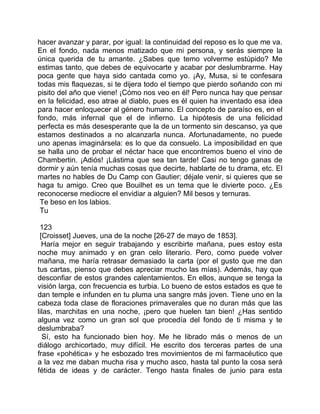 hacer avanzar y parar, por igual: la continuidad del reposo es lo que me va.
En el fondo, nada menos matizado que mi persona, y serás siempre la
única querida de tu amante. ¿Sabes que temo volverme estúpido? Me
estimas tanto, que debes de equivocarte y acabar por deslumbrarme. Hay
poca gente que haya sido cantada como yo. ¡Ay, Musa, si te confesara
todas mis flaquezas, si te dijera todo el tiempo que pierdo soñando con mi
pisito del año que viene! ¡Cómo nos veo en él! Pero nunca hay que pensar
en la felicidad, eso atrae al diablo, pues es él quien ha inventado esa idea
para hacer enloquecer al género humano. El concepto de paraíso es, en el
fondo, más infernal que el de infierno. La hipótesis de una felicidad
perfecta es más desesperante que la de un tormento sin descanso, ya que
estamos destinados a no alcanzarla nunca. Afortunadamente, no puede
uno apenas imaginársela: es lo que da consuelo. La imposibilidad en que
se halla uno de probar el néctar hace que encontremos bueno el vino de
Chambertin. ¡Adiós! ¡Lástima que sea tan tarde! Casi no tengo ganas de
dormir y aún tenía muchas cosas que decirte, hablarte de tu drama, etc. El
martes no hables de Du Camp con Gautier; déjale venir, si quieres que se
haga tu amigo. Creo que Bouilhet es un tema que le divierte poco. ¿Es
reconocerse mediocre el envidiar a alguien? Mil besos y ternuras.
 Te beso en los labios.
 Tu

 123
 [Croisset] Jueves, una de la noche [26-27 de mayo de 1853].
  Haría mejor en seguir trabajando y escribirte mañana, pues estoy esta
noche muy animado y en gran celo literario. Pero, como puede volver
mañana, me haría retrasar demasiado la carta (por el gusto que me dan
tus cartas, pienso que debes apreciar mucho las mías). Además, hay que
desconfiar de estos grandes calentamientos. En ellos, aunque se tenga la
visión larga, con frecuencia es turbia. Lo bueno de estos estados es que te
dan temple e infunden en tu pluma una sangre más joven. Tiene uno en la
cabeza toda clase de floraciones primaverales que no duran más que las
lilas, marchitas en una noche, ¡pero que huelen tan bien! ¿Has sentido
alguna vez como un gran sol que procedía del fondo de ti misma y te
deslumbraba?
  Sí, esto ha funcionado bien hoy. Me he librado más o menos de un
diálogo archicortado, muy difícil. He escrito dos terceras partes de una
frase «pohética» y he esbozado tres movimientos de mi farmacéutico que
a la vez me daban mucha risa y mucho asco, hasta tal punto la cosa será
fétida de ideas y de carácter. Tengo hasta finales de junio para esta
 