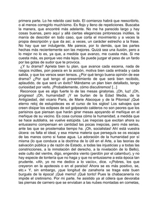 primera parte. Lo he releído casi todo. El comienzo habrá que reescribirlo,
o al menos corregirlo muchísimo. Es flojo y lleno de repeticiones. Buscaba
la manera, que encontré más adelante. No me ha parecido largo y hay
cosas buenas, pero aquí y allá ciertas elegancias pintorescas inútiles, la
manía de describir en todo caso, que corta el movimiento y a veces la
propia descripción y que da así, a veces, un carácter estrecho a la frase.
No hay que ser indulgente. Me parece, por lo demás, que las partes
hechas más recientemente son las mejores. Quizá sea una ilusión, pero a
lo mejor no lo es, ya que, a medida que avanzo, me cuesta más. Si me
cuesta más, es porque veo más lejos. Se puede juzgar el peso de un fardo
por las gotas de sudor que te provoca.
 ¿Y tu drama? Aprieta bien tu plan, que avance cada escena, nada de
rasgos inútiles, pon poesía en la acción, motiva bien cada entrada y cada
salida, y que los versos sean tensos. ¿Por qué tengo buena opinión de ese
drama? ¿Por qué tengo el presentimiento de que será bien recibido,
aplaudido, de que será un éxito? Mándame un plan bien detallado, tengo
curiosidad por verlo. ¡Probablemente, cómo discutiremos! [...]
 Reconoce que es algo fuerte lo de las mesas giratorias. ¡Oh, luz! ¡Oh,
progreso! ¡Oh, humanidad! ¡Y se burlan de la Edad Media, de la
Antigüedad, del vicario Paris, de Marie Alacoque y de la Pitonisa! ¡Qué
eterno reloj de estupideces es el curso de los siglos! Los salvajes que
creen disipar los eclipses de sol golpeando calderos no son peores que los
parisinos que piensan que harán girar mesas apoyando el meñique en el
meñique de su vecino. Es cosa curiosa cómo la humanidad, a medida que
se hace autólatra, se vuelve estúpida. Las inepcias que excitan ahora su
entusiasmo compensan en cantidad las pocas inepcias, pero más serias,
ante las que se prosternaba tiempo ha. ¡Oh, socialistas! Ahí está vuestra
úlcera: os falta el ideal, y esa misma materia que perseguís se os escapa
de las manos como si fuese agua. La adoración de la humanidad por sí
misma (lo que conduce a la doctrina de lo útil en el Arte, a las teorías de
salvación pública y de razón de Estado, a todas las injusticias y a todas las
constricciones, a la inmolación del derecho, a la nivelación de lo Bello),
este culto del vientre, digo, engendra viento (perdón por el calambur), y no
hay especie de tontería que no haga y que no entusiasme a esta época tan
prudente. «Ah, yo no me dedico a lo vacío», dice. «¡Pobres, los que
creyeron en la apoteosis o en el paraíso! Ahora se es más positivo, se,
etc.» Y, sin embargo, ¡que longitud de zanahoria se traga este buen
burgués de la época! ¡Qué memo! ¡Qué tonto! Pues la chabacanería no
impide el cretinismo. Por mi parte, he asistido ya al cólera que devoraba
las piernas de carnero que se enviaban a las nubes montadas en cometas,
 