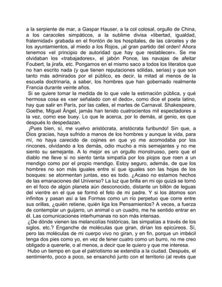 a la serpiente de mar, a Gaspar Hauser, a la col colosal, orgullo de China,
a los caracoles simpáticos, a la sublime divisa «libertad, igualdad,
fraternidad» grabada en el frontón de los hospitales, de las cárceles y de
los ayuntamientos, al miedo a los Rojos, ¡al gran partido del orden! Ahora
tenemos «el principio de autoridad que hay que restablecer». Se me
olvidaban los «trabajadores», el jabón Ponce, las navajas de afeitar
Foubert, la jirafa, etc. Pongamos en el mismo saco a todos los literatos que
no han escrito nada (y que tienen reputaciones sólidas, serias) y que son
tanto más admirados por el público, es decir, la mitad al menos de la
escuela doctrinaria, a saber, los hombres que han gobernado realmente
Francia durante veinte años.
 Si se quiere tomar la medida de lo que vale la estimación pública, y qué
hermosa cosa es «ser señalado con el dedo», como dice el poeta latino,
hay que salir en París, por las calles, el martes de Carnaval. Shakespeare,
Goethe, Miguel Ángel, jamás han tenido cuatrocientos mil espectadores a
la vez, como ese buey. Lo que le acerca, por lo demás, al genio, es que
después lo despedazan.
  ¡Pues bien, sí, me vuelvo aristócrata, aristócrata furibundo! Sin que, a
Dios gracias, haya sufrido a manos de los hombres y aunque la vida, para
mí, no haya carecido de cojines en que yo me acomodaba por los
rincones, olvidando a los demás, odio mucho a mis semejantes y no me
siento su semejante. A lo mejor es un orgullo monstruoso, pero que el
diablo me lleve si no siento tanta simpatía por los piojos que roen a un
mendigo como por el propio mendigo. Estoy seguro, además, de que los
hombres no son más iguales entre sí que iguales son las hojas de los
bosques: se atormentan juntas, eso es todo. ¿Acaso no estamos hechos
de las emanaciones del Universo? La luz que brilla en mi ojo quizá se tomó
en el foco de algún planeta aún desconocido, distante un billón de leguas
del vientre en el que se formó el feto de mi padre. Y si los átomos son
infinitos y pasan así a las Formas como un río perpetuo que corre entre
sus orillas, ¿quién retiene, quién liga los Pensamientos? A veces, a fuerza
de contemplar un guijarro, un animal o un cuadro, me he sentido entrar en
él. Las comunicaciones interhumanas no son más intensas.
 ¿De dónde vienen las melancolías históricas, las simpatías a través de los
siglos, etc.? Enganche de moléculas que giran, dirían los epicúreos. Sí,
pero las moléculas de mi cuerpo vivo no giran, y en fin, porque un imbécil
tenga dos pies como yo, en vez de tener cuatro como un burro, no me creo
obligado a quererle, o al menos, a decir que le quiero y que me interesa.
 Hubo un tiempo en que el patriotismo se extendía a la ciudad. Después, el
sentimiento, poco a poco, se ensanchó junto con el territorio (al revés que
 