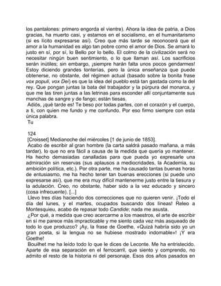 los pantalones: primero engorda el vientre). Ahora la idea de patria, a Dios
gracias, ha muerto casi, y estamos en el socialismo, en el humanitarismo
(si es lícito expresarse así). Creo que más tarde se reconocerá que el
amor a la humanidad es algo tan pobre como el amor de Dios. Se amará lo
justo en sí, por sí, lo Bello por lo bello. El colmo de la civilización será no
necesitar ningún buen sentimiento, o lo que llaman así. Los sacrificios
serán inútiles; sin embargo, ¡siempre harán falta unos pocos gendarmes!
Estoy diciendo grandes tonterías, pero la única enseñanza que puede
obtenerse, no obstante, del régimen actual (basado sobre la bonita frase
vox populi, vox Dei) es que la idea del pueblo está tan gastada como la del
rey. Que pongan juntas la bata del trabajador y la púrpura del monarca, y
que me las tiren juntas a las letrinas para esconder allí conjuntamente sus
manchas de sangre y de fango; están tiesas.
 Adiós, ¡qué tarde es! Te beso por todas partes, con el corazón y el cuerpo,
a ti, con quien me fundo y me confundo. Por eso firmo siempre con esta
única palabra.
 Tu

 124
 [Croisset] Medianoche del miércoles [1 de junio de 1853].
 Acabo de escribir al gran hombre (la carta saldrá pasado mañana, a más
tardar), lo que no era fácil a causa de la medida que quería yo mantener.
Ha hecho demasiadas canalladas para que pueda yo expresarle una
admiración sin reservas (sus aplausos a mediocridades, la Academia, su
ambición política, etc.). Por otra parte, me ha causado tantas buenas horas
de entusiasmo, me ha hecho tener tan buenas erecciones (si puede uno
expresarse así), que me era muy difícil mantenerme justo entre la tiesura y
la adulación. Creo, no obstante, haber sido a la vez educado y sincero
(cosa infrecuente). [...]
 Llevo tres días haciendo dos correcciones que no quieren venir. ¡Todo el
día del lunes, y el martes, ocupados buscando dos líneas! Releo a
Montesquieu, acabo de repasar todo Candide; nada me asusta.
 ¿Por qué, a medida que creo acercarme a los maestros, el arte de escribir
en sí me parece más impracticable y me siento cada vez más asqueado de
todo lo que produzco? ¡Ay, la frase de Goethe, «Quizá habría sido yo un
gran poeta, si la lengua no se hubiese mostrado indomable»! ¡Y era
Goethe!
 Bouilhet me ha leído todo lo que le dices de Leconte. Me ha entristecido.
Aparte de esa separación en el ferrocarril, que siento y comprendo, no
admito el resto de la historia ni del personaje. Esos dos años pasados en
 