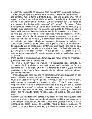 la absorción completa de un amor feliz me parecen una cosa mediocre.
Los estómagos que encuentran su satisfacción en el rancho humano no
son amplios. Aún, si fuera la tristeza, bien. Pero ¿la alegría? ¡No, no! Es
largo, dos años transcurridos sin la necesidad de salir de aquí, sin escribir
una frase, sin volverse hacia la Musa. ¿En qué emplear, pues, las horas de
uno, cuando los labios están ociosos? ¿En amar? ¿En amar? Estas
embriagueces me rebasan, y hay en ellas una capacidad de felicidad y de
pereza, algo satisfecho que me asquea. ¡Ah, poeta, te consuelas con la
literatura! Las castas hermanas vienen detrás de la señora, y tu lirismo no
es más que una excitación de amor desviado. Pero es castigado por ello,
ese buen muchacho, le falta un poco la vida en sus versos, su corazón no
sale de su chaleco de franela, y al permanecer entero dentro de su pecho,
no calienta su estilo. ¡Quejarse, además, denunciar la traición, no
comprender (y cuando se es poeta) esa suprema poesía de la nada-viva,
de la prenda que se gasta, o del sentimiento que huye! Todo eso es muy
sencillo, no obstante. No declamo contra el bueno de De Lisie, pero digo
que me parece un poco ordinario en sus pasiones. El verdadero poeta,
para mí, es un sacerdote. En cuanto se pone la sotana, ha de abandonar a
su familia.
 Para sujetar la pluma con brazo firme hay que hacer como las amazonas,
quemarse todo un lado del corazón.
  Tú eres la mejor mujer del mundo, y la naturaleza más cándida. Tu
propuesta de ir a visitar a esa señora no tenía sentido común; me
permitirás que te lo diga. ¿No ibas a defenderle a él? Y ¿qué habrías
contestado a la primera frase, cuando ella te hubiera replicado: «Usted,
¿en qué se mete?»?
 También hay otra cosa que me ha parecido ligeramente burguesa en ese
mismo individuo: «Jamás he podido ni ver a una puta».
 Pues bien, ¡declaro que yo he podido, con frecuencia! Y en cuanto a asco,
toda esa gente asqueada me asquea mucho. ¿Creía él acaso que no
chapoteaba de lleno en la prostitución cuando iba a enjugar con su cuerpo
las sobras del marido? La señora, sin duda, tenía a un tercero, y en los
brazos de cada uno de los tres, pensaba en un cuarto. ¡Oh, ironía del
coito! Pero no importa. Como no tenía carné, el bueno de De Lisie podía
verla.
 Declaro que esta teoría me sofoca. Hay cosas que me hacen juzgar a los
hombres a primera vista: primero, la admiración por Béranger; segundo, el
odio a los perfumes; tercero, el amor por las telas gruesas; cuarto, la barba
recortada en collar; quinto, la antipatía hacia el burdel. ¡Cuántos he
conocido, de esos buenos jóvenes, que alimentaban un santo horror por
 