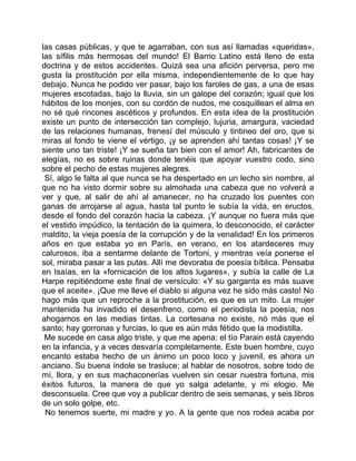 las casas públicas, y que te agarraban, con sus así llamadas «queridas»,
las sífilis más hermosas del mundo! El Barrio Latino está lleno de esta
doctrina y de estos accidentes. Quizá sea una afición perversa, pero me
gusta la prostitución por ella misma, independientemente de lo que hay
debajo. Nunca he podido ver pasar, bajo los faroles de gas, a una de esas
mujeres escotadas, bajo la lluvia, sin un galope del corazón; igual que los
hábitos de los monjes, con su cordón de nudos, me cosquillean el alma en
no sé qué rincones ascéticos y profundos. En esta idea de la prostitución
existe un punto de intersección tan complejo, lujuria, amargura, vaciedad
de las relaciones humanas, frenesí del músculo y tintineo del oro, que si
miras al fondo te viene el vértigo, ¡y se aprenden ahí tantas cosas! ¡Y se
siente uno tan triste! ¡Y se sueña tan bien con el amor! Ah, fabricantes de
elegías, no es sobre ruinas donde tenéis que apoyar vuestro codo, sino
sobre el pecho de estas mujeres alegres.
 Sí, algo le falta al que nunca se ha despertado en un lecho sin nombre, al
que no ha visto dormir sobre su almohada una cabeza que no volverá a
ver y que, al salir de ahí al amanecer, no ha cruzado los puentes con
ganas de arrojarse al agua, hasta tal punto le subía la vida, en eructos,
desde el fondo del corazón hacia la cabeza. ¡Y aunque no fuera más que
el vestido impúdico, la tentación de la quimera, lo desconocido, el carácter
maldito, la vieja poesía de la corrupción y de la venalidad! En los primeros
años en que estaba yo en París, en verano, en los atardeceres muy
calurosos, iba a sentarme delante de Tortoni, y mientras veía ponerse el
sol, miraba pasar a las putas. Allí me devoraba de poesía bíblica. Pensaba
en Isaías, en la «fornicación de los altos lugares», y subía la calle de La
Harpe repitiéndome este final de versículo: «Y su garganta es más suave
que el aceite». ¡Que me lleve el diablo si alguna vez he sido más casto! No
hago más que un reproche a la prostitución, es que es un mito. La mujer
mantenida ha invadido el desenfreno, como el periodista la poesía; nos
ahogamos en las medias tintas. La cortesana no existe, nó más que el
santo; hay gorronas y furcias, lo que es aún más fétido que la modistilla.
 Me sucede en casa algo triste, y que me apena: el tío Parain está cayendo
en la infancia, y a veces desvaría completamente. Este buen hombre, cuyo
encanto estaba hecho de un ánimo un poco loco y juvenil, es ahora un
anciano. Su buena índole se trasluce; al hablar de nosotros, sobre todo de
mí, llora, y en sus machaconerías vuelven sin cesar nuestra fortuna, mis
éxitos futuros, la manera de que yo salga adelante, y mi elogio. Me
desconsuela. Cree que voy a publicar dentro de seis semanas, y seis libros
de un solo golpe, etc.
 No tenemos suerte, mi madre y yo. A la gente que nos rodea acaba por
 