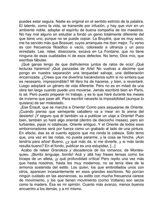 puedes estar segura. Nadie es original en el sentido estricto de la palabra.
El talento, como la vida, se transmite por infusión, y hay que vivir en un
ambiente noble, adoptar el espíritu de buena compañía de los maestros.
No hay mal alguno en estudiar a fondo un genio totalmente diferente del
que tiene uno, porque no se puede copiar. La Bruyére, que es muy seco,
me ha servido más que Bossuet, cuyos arranques me iban mejor. Tu verso
es con frecuencia filosófico o vacío, coloreado a ultranza y un poco
enredado. Lee, relee, disecciona, excava en La Fontaine, que no tiene
ninguna de esas cualidades ni de esos defectos. No temo, Dios mío, que
escribas fábulas.
  ¡Qué ganas tengo de que disfrutemos juntos de ratos de ocio! ¡Qué
lecturas haremos! ¡Qué panzadas de Arte! No vuelvas a decirme que
pongo en nuestra separación una terquedad salvaje, una deliberación
encarnizada. ¿Crees que me divertiría haciéndonos sufrir si no sintiera que
es necesario, imprescindible? Mi libro ha de hacerse, y bien, o reventaré.
Luego adoptaré un género de vida diferente. Pero no es en mitad de una
obra tan larga cuando puede uno moverse. Jamás escribiré bien en París,
lo sé. Pero puedo preparar mi trabajo, y es lo que haré durante los meses
de invierno que pase allí. Para escribir necesito la imposibilidad (aunque lo
quisiera) de ser molestado.
 ¡Ese Énault, que se marcha a Oriente! Como para asquearse de Oriente.
¡Cuando pienso que semejante caballero va a mear en la arena del
desierto! ¡Y seguro que él también va a publicar un viaje a Oriente! Pues
bien, también yo haré algo oriental (dentro de dieciocho meses), pero sin
turbantes, pipas ni odaliscas, Oriente antiguo. Y el Oriente de todos esos
emborronadores será por fuerza como un grabado al lado de una pintura.
En efecto, ése es el cuento egipcio que me ronda la cabeza. Sólo temo
que, una vez en las notas, no pueda pararme, y la cosa se hinche. ¡Aún
tendría para años! Bueno, ¿y qué más da, si me divierte, y si más tarde
resulta bueno? En el fondo, publicar es una estupidez. [...]
  Acabo de releer Grandeza y decadencia de los romanos, de Montes-
quieu. ¡Bonito lenguaje, bonito! Acá y allá hay frases tensas como los
bíceps de un atleta, ¡y qué profundidad crítica! Pero repito una vez más
que hasta nosotros, hasta los muy modernos, no se tenía idea de la
armonía sostenida del estilo. Los quien, los que embrollados unos con
otros, aparecen incesantemente en esos grandes escritores. No ponían
ningún cuidado en las asonancias, su estilo con mucha frecuencia carece
de movimiento, y los que tienen movimiento (como Voltaire) son secos
como la madera. Ésa es mi opinión. Cuanto más avanzo, menos buenos
encuentro a los demás, y a mí mismo.
 
