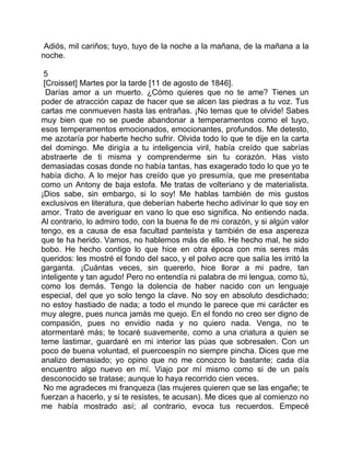 Adiós, mil cariños; tuyo, tuyo de la noche a la mañana, de la mañana a la
noche.

 5
 [Croisset] Martes por la tarde [11 de agosto de 1846].
  Darías amor a un muerto. ¿Cómo quieres que no te ame? Tienes un
poder de atracción capaz de hacer que se alcen las piedras a tu voz. Tus
cartas me conmueven hasta las entrañas. ¡No temas que te olvide! Sabes
muy bien que no se puede abandonar a temperamentos como el tuyo,
esos temperamentos emocionados, emocionantes, profundos. Me detesto,
me azotaría por haberte hecho sufrir. Olvida todo lo que te dije en la carta
del domingo. Me dirigía a tu inteligencia viril, había creído que sabrías
abstraerte de ti misma y comprenderme sin tu corazón. Has visto
demasiadas cosas donde no había tantas, has exagerado todo lo que yo te
había dicho. A lo mejor has creído que yo presumía, que me presentaba
como un Antony de baja estofa. Me tratas de volteriano y de materialista.
¡Dios sabe, sin embargo, si lo soy! Me hablas también de mis gustos
exclusivos en literatura, que deberían haberte hecho adivinar lo que soy en
amor. Trato de averiguar en vano lo que eso significa. No entiendo nada.
Al contrario, lo admiro todo, con la buena fe de mi corazón, y si algún valor
tengo, es a causa de esa facultad panteísta y también de esa aspereza
que te ha herido. Vamos, no hablemos más de ello. He hecho mal, he sido
bobo. He hecho contigo lo que hice en otra época con mis seres más
queridos: les mostré el fondo del saco, y el polvo acre que salía les irritó la
garganta. ¡Cuántas veces, sin quererlo, hice llorar a mi padre, tan
inteligente y tan agudo! Pero no entendía ni palabra de mi lengua, como tú,
como los demás. Tengo la dolencia de haber nacido con un lenguaje
especial, del que yo solo tengo la clave. No soy en absoluto desdichado;
no estoy hastiado de nada; a todo el mundo le parece que mi carácter es
muy alegre, pues nunca jamás me quejo. En el fondo no creo ser digno de
compasión, pues no envidio nada y no quiero nada. Venga, no te
atormentaré más; te tocaré suavemente, como a una criatura a quien se
teme lastimar, guardaré en mi interior las púas que sobresalen. Con un
poco de buena voluntad, el puercoespín no siempre pincha. Dices que me
analizo demasiado; yo opino que no me conozco lo bastante; cada día
encuentro algo nuevo en mí. Viajo por mí mismo como si de un país
desconocido se tratase; aunque lo haya recorrido cien veces.
 No me agradeces mi franqueza (las mujeres quieren que se las engañe; te
fuerzan a hacerlo, y si te resistes, te acusan). Me dices que al comienzo no
me había mostrado así; al contrario, evoca tus recuerdos. Empecé
 