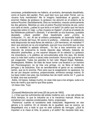 conociese, probablemente me hallaría, al contrario, demasiado desaliñado,
como el bueno del capitán. Pero ¡qué bien tuvo que estar Ferrat, con su
«buena furia meridional»! Me lo imagino haciéndose el gascón; ¡es
enorme! Hablas de grotesco; lo grotesco me abrumó en el entierro de la
señora Pouchet. Decididamente, Dios es romántico; mezcla continuamente
los dos géneros. Mientras yo veía al pobre Pouchet torcerse de pie, como
una caña al viento, ¿sabes lo que tenía a mi lado? Un señor que me hacía
preguntas sobre mi viaje: «¿Hay museos en Egipto? ¿Cuál es el estado de
las bibliotecas públicas?» (textual). Y al demoler yo sus ilusiones, quedaba
desolado. «¡Será posible! ¡Qué desdichado país! ¿Cómo la
civilización...?», etc. Al ser el entierro protestante, el sacerdote habló en
francés al borde del hoyo. Mi vecino lo prefería... «Además, el catolicismo
está desprovisto de esas flores de retórica.» ¡Oh hermanos, oh mortales! Y
decir que siempre se ve uno engañado; que por muy ocurrente que se crea
uno, la realidad lo aplasta siempre... Yo iba a esa ceremonia con la
intención de entonarme la mente ideando algo refinado, tratando de
descubrir piedrecillas, ¡y me cayeron bloques en la cabeza! Lo grotesco
me ensordecía, y lo patético se convulsionaba ante mis ojos. De donde
saco (o más bien vuelvo a sacar) esta conclusión: Nunca hay que temer el
ser exagerado. Todos los grandes lo han sido: Miguel Ángel, Rabelais,
Shakespeare, Molière. Se trata de hacer tomar una lavativa a un hombre
(en Pourceaugnac); no se trae una jeringa, no; se llena el teatro de
jeringas y de boticarios. Eso es sencillamente el genio en su verdadero
centro, que es lo enorme. Pero para que la exageración no aparezca, ha
de ser por doquier continua, proporcionada, armónica consigo misma. Si
tus tipos miden cien pies, las montañas han de medir veinte mil. Y ¿qué es
lo ideal, sino ese aumento?
 Adiós, mil besos, trabaja mucho; no veas más que a los amigos, sube a la
torre de marfil y que sea lo que Dios quiera.
 Un beso más. Tuyo

 127
 [Croisset] Medianoche del lunes [20 de junio de 1853].
 [...] Creo que los sufrimientos del artista moderno son, a los del artista de
otros tiempos, lo que la industria es a la mecánica manual. Ahora se
complican con vapores condensados, hierro, engranajes.
  Paciencia: cuando el socialismo esté instaurado, llegaremos en ese
género a lo sublime. En el reinado de la igualdad, que se acerca, se
despellejará vivo a todo lo que no esté cubierto de verrugas. ¿Qué le
importan a la masa el Arte, la poesía y el estilo? No necesita todo eso.
 