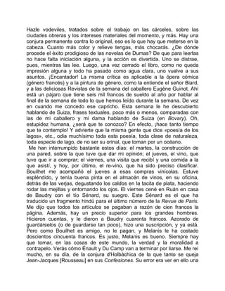 Hazle vodeviles, tratados sobre el trabajo en las cárceles, sobre las
ciudades obreras y los intereses materiales del momento, y más. Hay una
conjura permanente contra lo original, eso es lo que hay que meterse en la
cabeza. Cuanto más color y relieve tengas, más chocarás. ¿De dónde
procede el éxito prodigioso de las novelas de Dumas? De que para leerlas
no hace falta iniciación alguna, y la acción es divertida. Uno se distrae,
pues, mientras las lee. Luego, una vez cerrado el libro, como no queda
impresión alguna y todo ha pasado como agua clara, uno vuelve a sus
asuntos. ¡Encantador! La misma crítica es aplicable a la ópera cómica
(género francés) y a la pintura de género, como la entiende el señor Biard,
y a las deliciosas Revistas de la semana del caballero Eugène Guinot. Ahí
está un pájaro que tiene seis mil francos de sueldo al año por hablar al
final de la semana de todo lo que hemos leído durante la semana. De vez
en cuando me concedo ese capricho. Esta semana le he descubierto
hablando de Suiza, frases textuales, poco más o menos, comparadas con
las de mi caballero y mi dama hablando de Suiza (en Bovary). Oh,
estupidez humana, ¿será que te conozco? En efecto, ¡hace tanto tiempo
que te contemplo! Y advierte que la misma gente que dice «poesía de los
lagos», etc., odia muchísimo toda esta poesía, toda clase de naturaleza,
toda especie de lago, de no ser su orinal, que toman por un océano.
  Me han interrumpido bastante estos días: el martes, la construcción de
una pared, sobre la que tuve que dar mi opinión; el jueves, el vino, que
tuve que ir a comprar; el viernes, una visita que recibí y una comida a la
que asistí, y hoy, por último, el re-vino, que ha sido preciso clasificar.
Bouilhet me acompañó el jueves a esas compras vinícolas. Estuve
espléndido, y tenía buena pinta en el almacén de vinos, en su oficina,
detrás de las verjas, degustando los caldos en la tacita de plata, haciendo
rodar las mejillas y entornando los ojos. El viernes cené en Ruán en casa
de Baudry con el tío Sénard, su suegro. Este Sénard es el que ha
traducido un fragmento hindú para el último número de la Revue de Paris.
Me dijo que todos los artículos se pagaban a razón de cien francos la
página. Además, hay un precio superior para los grandes hombres.
Hicieron cuentas, y le dieron a Baudry cuarenta francos. Azorado de
guardárselos (o de guardarse tan poco), hizo una suscripción, y ya está.
Pero como Bouilhet es amigo, no le pagan, y Melanis le ha costado
doscientos cincuenta francos. Es justo, Melanis es bueno. Siempre hay
que tomar, en las cosas de este mundo, la verdad y la moralidad a
contrapelo. Verás cómo Énault y Du Camp van a terminar por liarse. Me reí
mucho, en su día, de la conjura d'Holbáchica de la que tanto se queja
Jean-Jacques [Rousseau] en sus Confesiones. Su error era ver en ello una
 