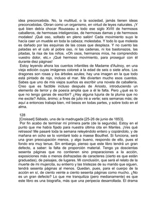 idea preconcebida. No, la multitud, o la sociedad, jamás tienen ideas
preconcebidas. Obran como un organismo, en virtud de leyes naturales. ¡Y
qué bien debía chocar Rousseau a todo ese siglo XVIII de hermosos
caballeros, de hermosas inteligencias, de hermosas damas y de hermosos
modales! ¡Qué oso, soltado en pleno salón! Cada movimiento suyo le
hacía caer un mueble en toda la cabeza; molestaba. Y todo lo que molesta
es dañado por las esquinas de las cosas que desplaza. Y no cuento las
patadas en el culo al pobre oso, ni las cadenas, ni los bastonazos, las
pitadas, la risa de los niños. «Oh osos, hermanos míos, he comprendido
vuestro dolor, etc.» ¡Qué hermoso movimiento, para proseguir con él
durante diez páginas!
 Estoy leyendo ahora los cuentos infantiles de Madame d'Aulnoy, en una
vieja edición cuyas imágenes coloreé a la edad de seis o siete años. Los
dragones son rosas y los árboles azules; hay una imagen en la que todo
está pintado de rojo, incluso el mar. Me divierten mucho esos cuentos.
Sabes que uno de mis viejos sueños es escribir una novela de caballería.
Creo que es factible incluso después de Ariosto, introduciendo un
elemento de terror y de poesía amplia que a él le falta. Pero ¿qué es lo
que no tengo ganas de escribir? ¿Hay alguna lujuria de la pluma que no
me excite? Adiós, ánimo; a fines de julio iré a verte; seis semanas más; de
aquí a entonces trabaja bien, mil besos en todas partes, y sobre todo en el
alma.

 128
 [Croisset] Sábado, una de la madrugada [25-26 de junio de 1853].
 Por fin acabo de terminar mi primera parte (de la segunda). Estoy en el
punto que me había fijado para nuestra última cita en Mantes. ¡Ves qué
retrasos! Me pasaré toda la semana releyéndolo entero y copiándolo, y de
mañana en ocho se lo vomitaré todo a maese Bouilhet. Si funciona, será
una gran preocupación menos, y algo bueno, respondo de ello, pues el
fondo era muy tenue. Sin embargo, pienso que este libro tendrá un gran
defecto, a saber: la falta de proporción material. Tengo ya doscientas
sesenta páginas que no contienen sino preparaciones a la acción,
exposiciones más o menos disfrazadas de caracteres (cierto es que están
graduadas), de paisajes, de lugares. Mi conclusión, que será el relato de la
muerte de mi mujercita, su entierro y las tristezas de su marido que siguen,
tendrá sesenta páginas al menos. Quedan, pues, para el cuerpo de la
acción en sí, de ciento veinte a ciento sesenta páginas como mucho. ¿No
es un gran defecto? Lo que me tranquiliza (pero medianamente) es que
este libro es una biografía, más que una peripecia desarrollada. El drama
 