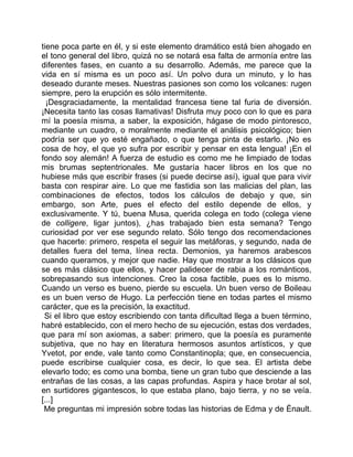 tiene poca parte en él, y si este elemento dramático está bien ahogado en
el tono general del libro, quizá no se notará esa falta de armonía entre las
diferentes fases, en cuanto a su desarrollo. Además, me parece que la
vida en sí misma es un poco así. Un polvo dura un minuto, y lo has
deseado durante meses. Nuestras pasiones son como los volcanes: rugen
siempre, pero la erupción es sólo intermitente.
  ¡Desgraciadamente, la mentalidad francesa tiene tal furia de diversión.
¡Necesita tanto las cosas llamativas! Disfruta muy poco con lo que es para
mí la poesía misma, a saber, la exposición, hágase de modo pintoresco,
mediante un cuadro, o moralmente mediante el análisis psicológico; bien
podría ser que yo esté engañado, o que tenga pinta de estarlo. ¡No es
cosa de hoy, el que yo sufra por escribir y pensar en esta lengua! ¡En el
fondo soy alemán! A fuerza de estudio es como me he limpiado de todas
mis brumas septentrionales. Me gustaría hacer libros en los que no
hubiese más que escribir frases (si puede decirse así), igual que para vivir
basta con respirar aire. Lo que me fastidia son las malicias del plan, las
combinaciones de efectos, todos los cálculos de debajo y que, sin
embargo, son Arte, pues el efecto del estilo depende de ellos, y
exclusivamente. Y tú, buena Musa, querida colega en todo (colega viene
de colligere, ligar juntos), ¿has trabajado bien esta semana? Tengo
curiosidad por ver ese segundo relato. Sólo tengo dos recomendaciones
que hacerte: primero, respeta el seguir las metáforas, y segundo, nada de
detalles fuera del tema, línea recta. Demonios, ya haremos arabescos
cuando queramos, y mejor que nadie. Hay que mostrar a los clásicos que
se es más clásico que ellos, y hacer palidecer de rabia a los románticos,
sobrepasando sus intenciones. Creo la cosa factible, pues es lo mismo.
Cuando un verso es bueno, pierde su escuela. Un buen verso de Boileau
es un buen verso de Hugo. La perfección tiene en todas partes el mismo
carácter, que es la precisión, la exactitud.
 Si el libro que estoy escribiendo con tanta dificultad llega a buen término,
habré establecido, con el mero hecho de su ejecución, estas dos verdades,
que para mí son axiomas, a saber: primero, que la poesía es puramente
subjetiva, que no hay en literatura hermosos asuntos artísticos, y que
Yvetot, por ende, vale tanto como Constantinopla; que, en consecuencia,
puede escribirse cualquier cosa, es decir, lo que sea. El artista debe
elevarlo todo; es como una bomba, tiene un gran tubo que desciende a las
entrañas de las cosas, a las capas profundas. Aspira y hace brotar al sol,
en surtidores gigantescos, lo que estaba plano, bajo tierra, y no se veía.
[...]
 Me preguntas mi impresión sobre todas las historias de Edma y de Énault.
 