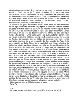 ¿Qué quieres que te diga? Todo eso me parece profundamente ordinario y
estúpido. Pero ¿no es la Sociedad el tejido infinito de todas esas
pequeñeces, de esas triquiñuelas, de esas hipocresías, de esas miserias?
La humanidad pulula así sobre el globo, como un sucio puñado de ladillas
sobre un amplio pubis. Bonita comparación. Se la dedico a los señores de
la Academia Francesa. Comuniqúese a los señores Guizot, Cousin,
Montalembert, Villemain, Sainte-Beuve, etc.
 A propósito de gente respetable, oficial, como dices, en este momento
ocurre aquí una buena historieta. Se juzga en lo criminal a un buen hombre
acusado de haber matado a su mujer, de haberla cosido después dentro
de un saco, y de haberla arrojado al agua. Esta pobre mujer tenía varios
amantes, y en su casa se descubrió (era una obrera de baja estofa) el
retrato y las cartas de un tal señor Delaborde-Duthil, caballero de la Legión
de Honor, legitimista militante, miembro del consejo general, del consejo
de fábrica, del consejo, etc., de todos los consejos, bien visto en las
sacristías, miembro de la congregación de San Vicente de Paúl, de la
congregación de Saint-Régis, de la sociedad belenística; miembro de
todas las pijadas posibles, situado muy alto en la consideración de la
buena sociedad del lugar, una cabeza, un busto, una de esas personas
que honran una región, y de las que se dice: «Somos felices de poseer al
señor tal». ¡Y mira que, de repente, se descubre que este truhán mantenía
relaciones (¡es la palabra !) con una pájara de la más vil especie, sí,
señora! ¡Ah, Dios mío! Me alegro como un canalla cuando veo hundirse a
toda esa buena gente. Las humillaciones que reciben estos buenos
señores que por todas partes buscan honores (¡y qué honores!) me
parecen ser el justo castigo a su defecto de orgullo. Querer brillar siempre
es envilecerse; subirse a pedestales es rebajarse. ¡Vuelve a la mierda,
canalla! Estarás a tu nivel. En mi actitud no hay envidia democrática. Sin
embargo, me gusta todo lo que no es común, e incluso lo innoble, cuando
es sincero. Pero lo que miente, lo que presume, lo que es a la vez condena
de la Pasión y mueca de la Virtud, me repugna por todos los lados. Ahora
siento hacia mis semejantes un odio sereno, o una piedad tan inactiva que
es lo mismo. Desde hace dos años he hecho grandes progresos. El estado
político de las cosas ha confirmado mis viejas teorías a priori sobre el
bípedo sin plumas, que considero es a la vez un pavo y un buitre.
 Adiós, querida paloma. Mil picoteos en la boca.
 Tuyo. Tu

129
[Croisset] Martes, una de la madrugada [28-29 de junio de 1853].
 