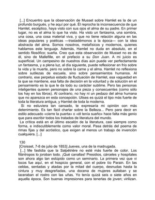 [...] Encuentro que la observación de Musset sobre Hamlet es la de un
profundo burgués, y he aquí por qué. Él reprocha la inconsecuencia de que
Hamlet, escéptico, haya visto con sus ojos el alma de su padre. En primer
lugar, no es el alma lo que ha visto. Ha visto un fantasma, una sombra,
una cosa, una cosa material viva, y que no tiene relación alguna en las
ideas populares y poéticas —trasladémonos a la época— con la idea
abstracta del alma. Somos nosotros, metafísicos y modernos, quienes
hablamos este lenguaje. Además, Hamlet no duda en absoluto, en el
sentido filosófico; sueña. Creo que esta observación de Musset no es de
él, sino de Mallefille, en el prefacio a su Don Juan. A mi juicio es
superficial. Un campesino de nuestros días aún puede ver perfectamente
un fantasma, y a plena luz, al día siguiente, puede reflexionar en frío sobre
la vida y la muerte, pero no sobre la carne y el alma. Hamlet no reflexiona
sobre sutilezas de escuela, sino sobre pensamientos humanos. Al
contrario, ese perpetuo estado de fluctuación de Hamlet, esa vaguedad en
la que se mantiene, esa falta de decisión en la voluntad y de solución en el
pensamiento es la que le da todo su carácter sublime. Pero las personas
inteligentes quieren personajes de una pieza y consecuentes (como sólo
los hay en los libros). Al contrario, no hay ni un pedazo del alma humana
que no aparezca en esta concepción. Ulises es quizá el tipo más fuerte de
toda la literatura antigua, y Hamlet de toda la moderna.
   Si no estuviera tan cansado, te expresaría mi opinión con más
detenimiento. Es tan fácil charlar sobre la Belleza... Pero para decir en
estilo adecuado «cierre la puerta» o «él tenía sueño» hace falta más genio
que para escribir todos los tratados de literatura del mundo.
  La crítica está en el último escalón de la literatura, casi siempre como
forma, e indiscutiblemente como valor moral. Pasa detrás del poema de
rimas fijas y del acróstico, que exigen al menos un trabajo de invención
cualquiera. [...]

 130
 [Croisset, 7-8 de julio de 1853] Jueves, una de la madrugada.
  [...] Me fastidia que la Salpétrière no esté más fuerte de color. Los
filántropos lo joroban todo. ¡Qué canallas! Presidios, cárceles y hospitales
son ahora algo tan estúpido como un seminario. La primera vez que vi
locos fue aquí, en el hospicio general, con el pobre tío Parain. En las
celdas, sentadas y atadas por la mitad del cuerpo, desnudas hasta la
cintura y muy desgreñadas, una docena de mujeres aullaban y se
laceraban el rostro con las uñas. Yo tenía quizá seis o siete años en
aquella época. Son buenas impresiones para tenerlas de joven; virilizan.
 