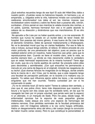 ¡Qué extraños recuerdos tengo de ese tipo! El aula del Hôtel-Dieu daba a
nuestro jardín. ¡Cuántas veces no habremos trepado, mi hermana y yo, al
emparrado, y, colgados entre la viña, habremos mirado con curiosidad los
cadáveres amontonados! Les daba el sol; las mismas moscas que
revoloteaban sobre nosotros y sobre las flores iban a posarse allá, volvían,
zumbaban. ¡Cómo pensé en eso mientras la velaba durante dos noches, a
mi pobre, querida, hermosa hermana! Aún veo a mi padre alzando la
cabeza de su disección y diciéndonos que nos marcháramos. Él es otro
cadáver.
 No apruebo a De Lisie por no haber querido entrar, y no me sorprende. El
hombre que nunca ha estado en un burdel debe de tener miedo del
hospital. Son poesías del mismo género. A ese bueno de De Lisie le falta
el elemento romántico. Debe de apreciar medianamente a Shakespeare.
No ve la densidad moral que hay en ciertas fealdades. Por eso le falla la
vida e incluso, aunque tenga colorido, el relieve. El relieve procede de una
visión profunda, de una penetración del objetivo; pues es preciso que la
realidad exterior entre en nosotros, hasta hacernos casi gritar, para que la
reproduzcamos bien. Cuando se tiene el modelo claro, ante la vista, se
escribe siempre bien; ¿y dónde es más claramente visible lo verdadero
que en estas hermosas exposiciones de la miseria humana? Tiene algo
tan crudo, que da a la mente apetitos de caníbal. Se precipita sobre ellas
para devorarlas y asimilárselas. ¡Con qué ensueños he permanecido a
menudo en una cama de [laguna en el original], mirando las rasgaduras de
su lecho! ¡Qué dramas feroces he imaginado en la Morgue, donde antaño
tenía la manía de ir, etc.! Creo, por lo demás, que a este respecto tengo
una facultad de percepción particular; en lo tocante á lo malsano soy un
experto. Ya sabes qué influencia ejerzo sobre los locos, y las aventuras
singulares que me han ocurrido. Tendría curiosidad por ver si he
conservado mi poder.
 ¡Tú no te volverás loca! ¡El tenía razón! Tienes la cabeza bien sentada, y
creo que él, ese pobre chico, tiene más disposiciones que nosotros. La
locura y la lujuria son dos cosas que he sondeado tanto, en las que he
navegado tan bien por mi propia voluntad, que jamás seré (así lo espero)
ni un alienado, ni un marqués de Sade. Pero me pesa, desde luego. Mi
enfermedad nerviosa fue la espuma de esas pequeñas gracias
intelectuales. Cada ataque era como una especie de hemorragia del
sistema nervioso. Eran pérdidas seminales de la facultad pintoresca del
cerebro, cien mil imágenes saltando a la vez como fuegos artificiales.
Había un desgarramiento atroz del alma y del cuerpo (tengo la convicción
de haber muerto varias veces). Pero lo que constituye la personalidad, el
 