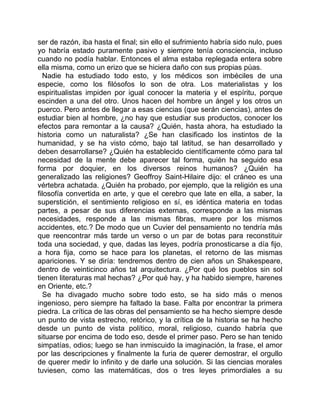 ser de razón, iba hasta el final; sin ello el sufrimiento habría sido nulo, pues
yo habría estado puramente pasivo y siempre tenía consciencia, incluso
cuando no podía hablar. Entonces el alma estaba replegada entera sobre
ella misma, como un erizo que se hiciera daño con sus propias púas.
  Nadie ha estudiado todo esto, y los médicos son imbéciles de una
especie, como los filósofos lo son de otra. Los materialistas y los
espiritualistas impiden por igual conocer la materia y el espíritu, porque
escinden a una del otro. Unos hacen del hombre un ángel y los otros un
puerco. Pero antes de llegar a esas ciencias (que serán ciencias), antes de
estudiar bien al hombre, ¿no hay que estudiar sus productos, conocer los
efectos para remontar a la causa? ¿Quién, hasta ahora, ha estudiado la
historia como un naturalista? ¿Se han clasificado los instintos de la
humanidad, y se ha visto cómo, bajo tal latitud, se han desarrollado y
deben desarrollarse? ¿Quién ha establecido científicamente cómo para tal
necesidad de la mente debe aparecer tal forma, quién ha seguido esa
forma por doquier, en los diversos reinos humanos? ¿Quién ha
generalizado las religiones? Geoffroy Saint-Hilaire dijo: el cráneo es una
vértebra achatada. ¿Quién ha probado, por ejemplo, que la religión es una
filosofía convertida en arte, y que el cerebro que late en ella, a saber, la
superstición, el sentimiento religioso en sí, es idéntica materia en todas
partes, a pesar de sus diferencias externas, corresponde a las mismas
necesidades, responde a las mismas fibras, muere por los mismos
accidentes, etc.? De modo que un Cuvier del pensamiento no tendría más
que reencontrar más tarde un verso o un par de botas para reconstituir
toda una sociedad, y que, dadas las leyes, podría pronosticarse a día fijo,
a hora fija, como se hace para los planetas, el retorno de las mismas
apariciones. Y se diría: tendremos dentro de cien años un Shakespeare,
dentro de veinticinco años tal arquitectura. ¿Por qué los pueblos sin sol
tienen literaturas mal hechas? ¿Por qué hay, y ha habido siempre, harenes
en Oriente, etc.?
   Se ha divagado mucho sobre todo esto, se ha sido más o menos
ingenioso, pero siempre ha faltado la base. Falta por encontrar la primera
piedra. La crítica de las obras del pensamiento se ha hecho siempre desde
un punto de vista estrecho, retórico, y la crítica de la historia se ha hecho
desde un punto de vista político, moral, religioso, cuando habría que
situarse por encima de todo eso, desde el primer paso. Pero se han tenido
simpatías, odios; luego se han inmiscuido la imaginación, la frase, el amor
por las descripciones y finalmente la furia de querer demostrar, el orgullo
de querer medir lo infinito y de darle una solución. Si las ciencias morales
tuviesen, como las matemáticas, dos o tres leyes primordiales a su
 