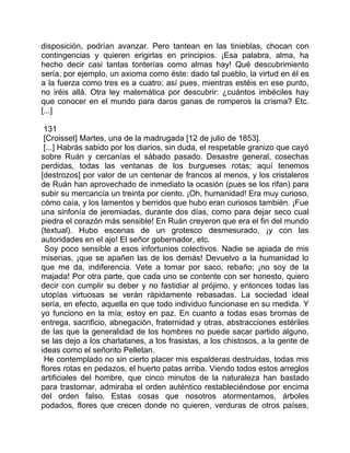 disposición, podrían avanzar. Pero tantean en las tinieblas, chocan con
contingencias y quieren erigirlas en principios. ¡Esa palabra, alma, ha
hecho decir casi tantas tonterías como almas hay! Qué descubrimiento
sería, por ejemplo, un axioma como éste: dado tal pueblo, la virtud en él es
a la fuerza como tres es a cuatro; así pues, mientras estéis en ese punto,
no iréis allá. Otra ley matemática por descubrir: ¿cuántos imbéciles hay
que conocer en el mundo para daros ganas de romperos la crisma? Etc.
[...]

 131
 [Croisset] Martes, una de la madrugada [12 de julio de 1853].
 [...] Habrás sabido por los diarios, sin duda, el respetable granizo que cayó
sobre Ruán y cercanías el sábado pasado. Desastre general, cosechas
perdidas, todas las ventanas de los burgueses rotas; aquí tenemos
[destrozos] por valor de un centenar de francos al menos, y los cristaleros
de Ruán han aprovechado de inmediato la ocasión (pues se los rifan) para
subir su mercancía un treinta por ciento. ¡Oh, humanidad! Era muy curioso,
cómo caía, y los lamentos y berridos que hubo eran curiosos también. ¡Fue
una sinfonía de jeremiadas, durante dos días, como para dejar seco cual
piedra el corazón más sensible! En Ruán creyeron que era el fin del mundo
(textual). Hubo escenas de un grotesco desmesurado, ¡y con las
autoridades en el ajo! El señor gobernador, etc.
 Soy poco sensible a esos infortunios colectivos. Nadie se apiada de mis
miserias, ¡que se apañen las de los demás! Devuelvo a la humanidad lo
que me da, indiferencia. Vete a tomar por saco, rebaño; ¡no soy de la
majada! Por otra parte, que cada uno se contente con ser honesto, quiero
decir con cumplir su deber y no fastidiar al prójimo, y entonces todas las
utopías virtuosas se verán rápidamente rebasadas. La sociedad ideal
sería, en efecto, aquella en que todo individuo funcionase en su medida. Y
yo funciono en la mía; estoy en paz. En cuanto a todas esas bromas de
entrega, sacrificio, abnegación, fraternidad y otras, abstracciones estériles
de las que la generalidad de los hombres no puede sacar partido alguno,
se las dejo a los charlatanes, a los frasistas, a los chistosos, a la gente de
ideas como el señorito Pelletan.
 He contemplado no sin cierto placer mis espalderas destruidas, todas mis
flores rotas en pedazos, el huerto patas arriba. Viendo todos estos arreglos
artificiales del hombre, que cinco minutos de la naturaleza han bastado
para trastornar, admiraba el orden auténtico restableciéndose por encima
del orden falso. Estas cosas que nosotros atormentamos, árboles
podados, flores que crecen donde no quieren, verduras de otros países,
 