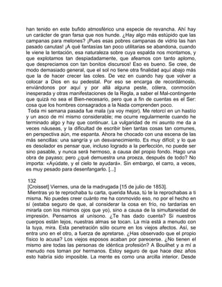 han tenido en este bufido atmosférico una especie de revancha. Ahí hay
un carácter de gran farsa que nos hunde. ¿Hay algo más estúpido que las
campanas para melones? ¡Pues esas pobres campanas de vidrio las han
pasado canutas! ¡A qué fantasías tan poco utilitarias se abandona, cuando
le viene la tentación, esa naturaleza sobre cuya espalda nos montamos, y
que explotamos tan despiadadamente, que afeamos con tanto aplomo,
que despreciamos con tan bonitos discursos! Eso es bueno. Se cree, de
modo demasiado general, que el sol no tiene otra finalidad aquí abajo más
que la de hacer crecer las coles. De vez en cuando hay que volver a
colocar a Dios en su pedestal. Por eso se encarga de recordárnoslo,
enviándonos por aquí y por allá alguna peste, cólera, conmoción
inesperada y otras manifestaciones de la Regla, a saber el Mal-contingente
que quizá no sea el Bien-necesario, pero que a fin de cuentas es el Ser:
cosa que los hombres consagrados a la Nada comprenden poco.
 Toda mi semana pasada fue mala (ya voy mejor). Me retorcí en un hastío
y un asco de mí mismo considerable; me ocurre regularmente cuando he
terminado algo y hay que continuar. La vulgaridad de mi asunto me da a
veces náuseas, y la dificultad de escribir bien tantas cosas tan comunes,
en perspectiva aún, me espanta. Ahora he chocado con una escena de las
más sencillas: una sangría y un desvanecimiento. Es muy difícil; y lo que
es desolador es pensar que, incluso logrado a la perfección, no puede ser
sino pasable, y nunca será hermoso, a causa del propio fondo. Hago una
obra de payaso; pero ¿qué demuestra una proeza, después de todo? No
importa: «Ayúdate, y el cielo te ayudará». Sin embargo, el carro, a veces,
es muy pesado para desenfangarlo. [...]

 132
 [Croisset] Viernes, una de la madrugada [15 de julio de 1853].
 Mientras yo te reprochaba tu carta, querida Musa, tú te la reprochabas a ti
misma. No puedes creer cuánto me ha conmovido eso, no por el hecho en
sí (estaba seguro de que, al considerar la cosa en frío, no tardarías en
mirarla con los mismos ojos que yo), sino a causa de la simultaneidad de
impresión. Pensamos al unísono. ¿Te has dado cuenta? Si nuestros
cuerpos están lejos, nuestras almas se tocan. La mía está a menudo con
la tuya, mira. Esta penetración sólo ocurre en los viejos afectos. Así, se
entra uno en el otro, a fuerza de apretarse. ¿Has observado que el propio
físico lo acusa? Los viejos esposos acaban por parecerse. ¿No tienen el
mismo aire todas las personas de idéntica profesión? A Bouilhet y a mí a
menudo nos toman por hermanos. Estoy seguro de que hace diez años
esto habría sido imposible. La mente es como una arcilla interior. Desde
 