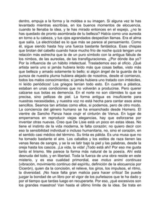 dentro, empuja a la forma y la moldea a su imagen. Si alguna vez te has
levantado mientras escribías, en los buenos momentos de elocuencia,
cuando te llenaba la idea, y te has mirado entonces en el espejo, ¿no te
has quedado de pronto asombrada de tu belleza? Había como una aureola
en torno a tu cabeza, y tus ojos agrandados despedían llamas. Era el alma
que salía. La electricidad es lo que más se parece al pensamiento. Como
él, sigue siendo hasta hoy una fuerza bastante fantástica. Esas chispas
que brotan del cabello cuando hace mucho frío de noche quizá tengan una
relación más estrecha que la de un puro símbolo con la antigua fábula de
los nimbos, de las aureolas, de las transfiguraciones. ¿Por dónde iba yo?
Por la influencia de un hábito intelectual. Traslademos eso al oficio. ¡Qué
artista sería uno si jamás hubiera leído más que cosas bellas, visto más
que belleza y amado solamente lo bello; si algún ángel de la guarda de la
pureza de nuestra pluma hubiera alejado de nosotros, desde el comienzo,
todos los malos conocimientos; si jamás hubiera uno tratado con imbéciles,
ni leído periódicos! Los griegos tenían todo esto. En cuanto a plástica,
estaban en unas condiciones que no volverán a producirse. Pero querer
calzarse sus botas es demencia. En el norte no son clámides lo que se
precisa, sino pellizas de piel. La forma antigua es insuficiente para
nuestras necesidades, y nuestra voz no está hecha para cantar esos aires
sencillos. Seamos tan artistas como ellos, si podemos, pero de otro modo.
La conciencia del género humano se ha ensanchado desde Homero. El
vientre de Sancho Panza hace crujir el cinturón de Venus. En lugar de
emperrarnos en reproducir viejas elegancias, hay que esforzarse por
inventar otras nuevas. Creo que De Lisie está un poco en estas ideas. No
tiene el instinto de la vida moderna, le falta corazón; no quiero decir con
eso la sensibilidad individual o incluso humanitaria, no, sino el corazón, en
el sentido casi médico del término. Su tinta es pálida. Es una musa que no
ha tomado bastante el aire. Los caballos y los estilos de raza tienen las
venas llenas de sangre, y se la ve latir bajo la piel y las palabras, desde la
oreja hasta los cascos. ¡La vida, la vida! ¡Todo está ahí! Por eso me gusta
tanto el lirismo. Me parece la forma más natural de la poesía. Ahí está
desnuda del todo, y en libertad. Toda la fuerza de una obra reside en este
misterio, y es esa cualidad primordial, ese motus animi continuas
(vibración, movimiento continuo del espíritu, definición de la elocuencia por
Cicerón), quien da la concisión, el relieve, los giros, los impulsos, el ritmo,
la diversidad. ¡No hace falta gran malicia para hacer crítica! Se puede
juzgar la bondad de un libro por el vigor de los puñetazos que te ha dado y
por el tiempo que tardas luego en recuperarte. Por eso, ¡qué excesivos son
los grandes maestros! Van hasta el último límite de la idea. Se trata en
 