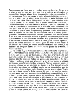 Pourceaugnac de hacer que un hombre tome una lavativa. ¡No es una
lavativa lo que se trae, no, sino que toda la sala se verá invadida de
jeringas! Los tipos de Miguel Ángel tienen cables, más que músculos. En
las bacanales de Rubens mean en el suelo. Véase todo Shakespeare, etc.,
etc., y el último de los miembros de la familia, el viejo tío Hugo. ¡Qué
hermosura es Notre Dame! Últimamente he releído tres capítulos, entre
otros el saqueo de los truhanes. ¡Eso sí que es fuerte! Creo que el rasgo
mayor del genio es, ante todo, la fuerza. Así que lo que más detesto en las
artes, lo que me crispa, es lo ingenioso, lo ocurrente. Qué diferencia con el
mal gusto, que es, por su parte, una buena cualidad descarriada. Pues
para tener lo que se llama mal gusto hay que tener poesía en el cerebro.
Pero el ingenio, al contrario, es incompatible con la auténtica poesía.
¿Quién ha tenido más ingenio que Voltaire, y quién ha sido menos poeta?
Y en este país encantador, Francia, el público no admite la poesía más
que disfrazada. Si se la dan cruda, refunfuña. Hay que tratarlo, pues, como
a los caballos de Abbas-pacha, a los que sirven, para hacerlos vigorosos,
bolitas de carne envueltas en harina. ¡Eso es Arte! ¡Saber hacer la
envoltura! Y no obstante, no temáis, ofreced esta harina a los leones, a los
bocazas; se arrojarán sobre ella desde veinte pasos de distancia, al
reconocer el olor.
 [...] He estado muy en forma esta semana. He escrito ocho páginas que,
creo, están todas más o menos terminadas. Esta noche acabo de esbozar
toda mi gran escena de los Comicios agrícolas. Será enorme; tendrá fácil
cuarenta páginas. En el relato de esta fiesta rústico-municipal, y entre sus
detalles (donde aparecen todos los personajes secundarios del libro,
hablan y actúan), tengo que proseguir, y en primer plano, el diálogo
continuo de un señor calentando a una dama. Además tengo, en medio, el
discurso solemne de un diputado provincial, y al final (completamente
terminado), un artículo de periódico escrito por mi farmacéutico, que da
cuenta de la fiesta en buen estilo filosófico, poético y progresista. Ya ves
que no es tarea pequeña. Estoy seguro del color y de muchos efectos;
pero para que todo esto no resulte demasiado largo, ¡es endiablado! Y sin
embargo, son de esas cosas que han de ser abundantes y llenas. Una vez
dado este paso, llegaré rápidamente a mi jodienda en los bosques, en
época de otoño (con sus caballos al lado, mordisqueando hojas), y
entonces creo que veré claro, y que habré pasado al menos Caribdis,
aunque me quede Escila. Cuando haya regresado de París iré a Trouville.
Mi madre quiere ir, y yo la sigo. En el fondo no me molesta: ver un poco de
agua salada me sentará bien. Hace ya dos años que no he tomado el aire
y visto el campo (de no ser contigo, cuando nuestro paseo en Vétheuil).
 