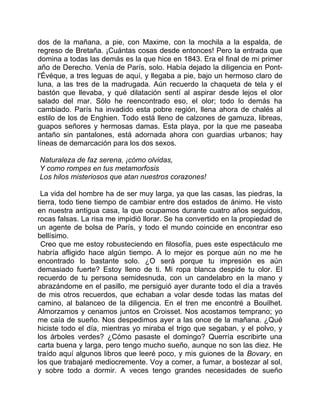 dos de la mañana, a pie, con Maxime, con la mochila a la espalda, de
regreso de Bretaña. ¡Cuántas cosas desde entonces! Pero la entrada que
domina a todas las demás es la que hice en 1843. Era el final de mi primer
año de Derecho. Venía de París, solo. Había dejado la diligencia en Pont-
l'Évéque, a tres leguas de aquí, y llegaba a pie, bajo un hermoso claro de
luna, a las tres de la madrugada. Aún recuerdo la chaqueta de tela y el
bastón que llevaba, y qué dilatación sentí al aspirar desde lejos el olor
salado del mar. Sólo he reencontrado eso, el olor; todo lo demás ha
cambiado. París ha invadido esta pobre región, llena ahora de chalés al
estilo de los de Enghien. Todo está lleno de calzones de gamuza, libreas,
guapos señores y hermosas damas. Esta playa, por la que me paseaba
antaño sin pantalones, está adornada ahora con guardias urbanos; hay
líneas de demarcación para los dos sexos.

Naturaleza de faz serena, ¡cómo olvidas,
Y como rompes en tus metamorfosis
Los hilos misteriosos que atan nuestros corazones!

 La vida del hombre ha de ser muy larga, ya que las casas, las piedras, la
tierra, todo tiene tiempo de cambiar entre dos estados de ánimo. He visto
en nuestra antigua casa, la que ocupamos durante cuatro años seguidos,
rocas falsas. La risa me impidió llorar. Se ha convertido en la propiedad de
un agente de bolsa de París, y todo el mundo coincide en encontrar eso
bellísimo.
 Creo que me estoy robusteciendo en filosofía, pues este espectáculo me
habría afligido hace algún tiempo. A lo mejor es porque aún no me he
encontrado lo bastante solo. ¿O será porque tu impresión es aún
demasiado fuerte? Estoy lleno de ti. Mi ropa blanca despide tu olor. El
recuerdo de tu persona semidesnuda, con un candelabro en la mano y
abrazándome en el pasillo, me persiguió ayer durante todo el día a través
de mis otros recuerdos, que echaban a volar desde todas las matas del
camino, al balanceo de la diligencia. En el tren me encontré a Bouilhet.
Almorzamos y cenamos juntos en Croisset. Nos acostamos temprano; yo
me caía de sueño. Nos despedimos ayer a las once de la mañana. ¿Qué
hiciste todo el día, mientras yo miraba el trigo que segaban, y el polvo, y
los árboles verdes? ¿Cómo pasaste el domingo? Querría escribirte una
carta buena y larga, pero tengo mucho sueño, aunque no son las diez. He
traído aquí algunos libros que leeré poco, y mis guiones de la Bovary, en
los que trabajaré mediocremente. Voy a comer, a fumar, a bostezar al sol,
y sobre todo a dormir. A veces tengo grandes necesidades de sueño
 