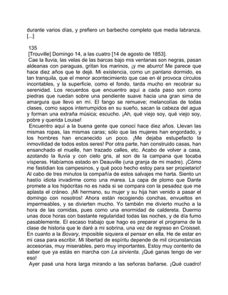 durante varios días, y prefiero un barbecho completo que media labranza.
[...]

 135
 [Trouville] Domingo 14, a las cuatro [14 de agosto de 1853].
 Cae la lluvia, las velas de las barcas bajo mis ventanas son negras, pasan
aldeanas con paraguas, gritan los marinos, ¡y me aburro! Me parece que
hace diez años que te dejé. Mi existencia, como un pantano dormido, es
tan tranquila, que el menor acontecimiento que cae en él provoca círculos
incontables, y la superficie, como el fondo, tarda mucho en recobrar su
serenidad. Los recuerdos que encuentro aquí a cada paso son como
piedras que ruedan sobre una pendiente suave hacia una gran sima de
amargura que llevo en mí. El fango se remueve; melancolías de todas
clases, como sapos interrumpidos en su sueño, sacan la cabeza del agua
y forman una extraña música; escucho. ¡Ah, qué viejo soy, qué viejo soy,
pobre y querida Louise!
 Encuentro aquí a la buena gente que conocí hace diez años. Llevan las
mismas ropas, las mismas caras; sólo que las mujeres han engordado, y
los hombres han encanecido un poco. ¡Me dejaba estupefacto la
inmovilidad de todos estos seres! Por otra parte, han construido casas, han
ensanchado el muelle, han trazado calles, etc. Acabo de volver a casa,
azotando la lluvia y con cielo gris, al son de la campana que tocaba
vísperas. Habíamos estado en Deauville (una granja de mi madre). ¡Cómo
me fastidian los campesinos, y qué poco hecho estoy para ser propietario!
Al cabo de tres minutos la compañía de estos salvajes me harta. Siento un
hastío idiota invadirme como una marea. La capa de plomo que Dante
promete a los hipócritas no es nada si se compara con la pesadez que me
aplasta el cráneo. ¡Mi hermano, su mujer y su hija han venido a pasar el
domingo con nosotros! Ahora están recogiendo conchas, envueltos en
impermeables, y se divierten mucho. Yo también me divierto mucho a la
hora de las comidas, pues como una enormidad de caldereta. Duermo
unas doce horas con bastante regularidad todas las noches, y de día fumo
pasablemente. El escaso trabajo que hago es preparar el programa de la
clase de historia que le daré a mi sobrina, una vez de regreso en Croisset.
En cuanto a la Bovary, imposible siquiera el pensar en ella. He de estar en
mi casa para escribir. Mi libertad de espíritu depende de mil circunstancias
accesorias, muy miserables, pero muy importantes. Estoy muy contento de
saber que ya estás en marcha con La sirvienta. ¡Qué ganas tengo de ver
eso!
 Ayer pasé una hora larga mirando a las señoras bañarse. ¡Qué cuadro!
 