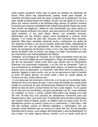 ¡Qué cuadro repulsivo! Antes aquí la gente se bañaba sin distinción de
sexos. Pero ahora hay separaciones, postes, redes para impedir, un
inspector de librea (¡qué cosa tan atroz y lúgubre es lo grotesco!). Así que
ayer, desde la plaza donde me hallaba, de pie, con las gafas en la nariz, a
pleno sol, estuve mirando a las bañistas largo tiempo. El género humano
ha tenido que volverse completamente imbécil para perder hasta ese punto
toda noción de elegancia. ¡Nada es más lamentable que esos sacos en
que las mujeres embuten sus cueros, que esos gorros de hule! ¡Qué caras!
¡Qué andares! ¡Y los pies! Rojos, flacos, con juanetes, durezas,
deformados por los botines, largos como lanzaderas o anchos como
paletas. Y en medio de todo ello, mocosos con humores fríos, llorando,
gritando. Más lejos, abuelitas haciendo punto y señooores con gafas de
oro, leyendo el diario y, de vez en cuando, entre dos líneas, saboreando la
inmensidad con aire de aprobación. Me dieron ganas, durante toda la
tarde, de escaparme de Europa e irme a vivir a las islas Sandwich o a las
selvas de Brasil. Allá, al menos, las playas no están manchadas por pies
tan mal hechos, por individualidades tan fétidas.
 Anteayer, en el bosque de Touques, en un lugar encantador cerca de una
fuente, encontré colillas de puro apagadas y migas de empanada. ¡Habían
ido allí de excursión! ¡Hace once años que escribí eso en Noviembre!
Entonces era puramente imaginado, y el otro día se comprobó. Todo lo
que inventamos es verdadero, puedes estar segura. La poesía es algo tan
preciso como la geometría. La inducción vale tanto como la deducción, y
además, llegado a cierto punto, uno ya no se equivoca en todo lo tocante
al alma. Mi pobre Bovary, sin duda, sufre y llora en veinte aldeas de
Francia a la vez, a esta misma hora.
 Vi una cosa que me emocionó, el otro día, y en la que yo no pintaba nada.
Habíamos ido a una legua de aquí, a las ruinas del castillo de Lassay (este
castillo se construyó en seis semanas para Madame Du Barry, que había
tenido la idea de venir a tomar baños de mar a esta región). Ya no queda
de él más que una escalinata, una gran escalinata Luis XV, unas ventanas
sin cristales, un muro, y viento, ¡viento! Está sobre una meseta a la vista
del mar. Al lado hay una casucha de campesinos. Entramos para que
bebiera leche Liline, que tenía sed. El jardincillo tenía bonitas malvarrosas
que subían hasta el tejado, judías, un caldero lleno de agua sucia. En los
alrededores gruñía un puerco (como en tu Jeanneton), y más lejos, más
allá del cercado, potros en libertad pastaban y relinchaban con sus
grandes crines flotantes que se movían al viento del mar. En las paredes
interiores de la choza, ¡una imagen del Emperador y otra de Badinguet! Yo
iba a hacer, sin duda, alguna broma, cuando vi en un rincón cerca de la
 