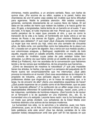 chimenea, medio paralítico, a un anciano sentado, flaco, con barba de
quince días. ¡Por encima de su sillón, sujetas a la pared, había dos
charreteras de oro! El pobre viejo estaba tan inválido que tenía dificultad
para agarrarse. Nadie le prestaba atención. Allá estaba rumiando,
gimiendo, comiendo directamente de un cuenco lleno de habas. El sol
daba en los anillos de hierro que rodean los baldes y le hacía guiñar los
ojos. El gato, a lengüetadas, bebía leche de un barreño en el suelo. Y eso
era todo. A lo lejos, el ruido impreciso del mar. Pensé que, en ese medio-
sueño perpetuo de la vejez (que precede al otro, y que es como la
transición de la vida a la nada), el hombrecillo sin duda volvía a ver las
nieves de Rusia o las arenas de Egipto. ¿Qué visiones flotaban ante
aquellos ojos alelados? ¡Y qué ropa! ¡Qué chaqueta remendada y limpia!
La mujer que nos servía (su hija, creo) era una comadre de cincuenta
años, de falda corta, con pantorrillas como los balaustres de la plaza Luis
XV, y tocada con un gorro de algodón. Iba y venía con sus medias azules y
sus voluminosas enaguas, y Badinguet, espléndido en medio de todo
aquello, erguido sobre un caballo amarillo, tricornio en mano, saludaba a
una cohorte de inválidos cuyas patas de palo estaban todas bien
alineadas. La última vez que había venido yo al castillo de Lassay era con
Alfred [Le Poittevin]. Aún me acordaba de la conversación que habíamos
tenido y de los versos que recitábamos, de los proyectos que hacíamos...
  ¡Cómo se descojona de nosotros la naturaleza! ¡Y qué jeta impasible
tienen los árboles, la hierba y las aguas! La campana del paquebote de El
Havre suena tan encarnizadamente que me interrumpo. ¡Qué jaleo
provoca la industria en el mundo! ¡Qué cosa escandalosa es la máquina! A
propósito de industria, ¿has pensado alguna vez en la cantidad de
profesiones idiotas que engendra y en la masa de estupidez que, a la
larga, ha de provenir de ella? ¡Sería una estadística espantosa de hacer!
¿Qué puede esperarse de un pueblo como el de Manchester, que se pasa
la vida haciendo alfileres? ¡Y la confección de un alfiler exige cinco o seis
especialidades diferentes! Al subdividirse el trabajo, nacen, pues, junto a
las máquinas, cantidades de hombres-máquina. ¡Qué función la de revisor
en el ferrocarril o la de ajustador en una imprenta!, etc., etc. Sí, la
humanidad vira a lo estúpido. Leconte tiene razón: nos lo ha formulado de
un modo que jamás olvidaré. Los soñadores de la Edad Media eran
hombres distintos a los activos de los tiempos modernos.
  La humanidad nos odia, no la servimos y la odiamos, pues nos hiere.
¡Amémonos, pues, en el Arte, como los místicos se aman en Dios, y que
todo palidezca ante este amor! ¡Que las demás candelas de la vida
(apestan todas) desaparezcan ante ese gran sol! En las épocas en que
 