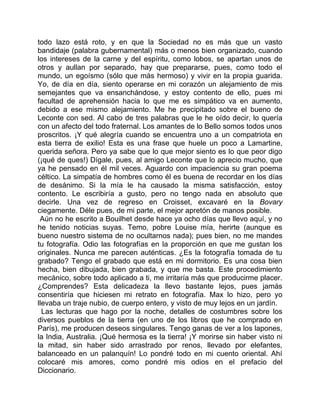 todo lazo está roto, y en que la Sociedad no es más que un vasto
bandidaje (palabra gubernamental) más o menos bien organizado, cuando
los intereses de la carne y del espíritu, como lobos, se apartan unos de
otros y aullan por separado, hay que prepararse, pues, como todo el
mundo, un egoísmo (sólo que más hermoso) y vivir en la propia guarida.
Yo, de día en día, siento operarse en mi corazón un alejamiento de mis
semejantes que va ensanchándose, y estoy contento de ello, pues mi
facultad de aprehensión hacia lo que me es simpático va en aumento,
debido a ese mismo alejamiento. Me he precipitado sobre el bueno de
Leconte con sed. Al cabo de tres palabras que le he oído decir, lo quería
con un afecto del todo fraternal. Los amantes de lo Bello somos todos unos
proscritos. ¡Y qué alegría cuando se encuentra uno a un compatriota en
esta tierra de exilio! Esta es una frase que huele un poco a Lamartine,
querida señora. Pero ya sabe que lo que mejor siento es lo que peor digo
(¡qué de ques!) Dígale, pues, al amigo Leconte que lo aprecio mucho, que
ya he pensado en él mil veces. Aguardo con impaciencia su gran poema
céltico. La simpatía de hombres como él es buena de recordar en los días
de desánimo. Si la mía le ha causado la misma satisfacción, estoy
contento. Le escribiría a gusto, pero no tengo nada en absoluto que
decirle. Una vez de regreso en Croisset, excavaré en la Bovary
ciegamente. Déle pues, de mi parte, el mejor apretón de manos posible.
 Aún no he escrito a Bouilhet desde hace ya ocho días que llevo aquí, y no
he tenido noticias suyas. Temo, pobre Louise mía, herirte (aunque es
bueno nuestro sistema de no ocultarnos nada); pues bien, no me mandes
tu fotografía. Odio las fotografías en la proporción en que me gustan los
originales. Nunca me parecen auténticas. ¿Es la fotografía tomada de tu
grabado? Tengo el grabado que está en mi dormitorio. Es una cosa bien
hecha, bien dibujada, bien grabada, y que me basta. Este procedimiento
mecánico, sobre todo aplicado a ti, me irritaría más que producirme placer.
¿Comprendes? Esta delicadeza la llevo bastante lejos, pues jamás
consentiría que hiciesen mi retrato en fotografía. Max lo hizo, pero yo
llevaba un traje nubio, de cuerpo entero, y visto de muy lejos en un jardín.
  Las lecturas que hago por la noche, detalles de costumbres sobre los
diversos pueblos de la tierra (en uno de los libros que he comprado en
París), me producen deseos singulares. Tengo ganas de ver a los lapones,
la India, Australia. ¡Qué hermosa es la tierra! ¡Y morirse sin haber visto ni
la mitad, sin haber sido arrastrado por renos, llevado por elefantes,
balanceado en un palanquín! Lo pondré todo en mi cuento oriental. Ahí
colocaré mis amores, como pondré mis odios en el prefacio del
Diccionario.
 