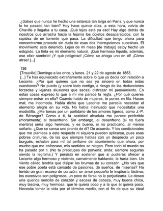 ¿Sabes que nunca he hecho una estancia tan larga en París, y que nunca
lo he pasado tan bien? Hoy hace quince días, a esta hora, volvía de
Chaville y llegaba a tu casa. ¡Qué lejos está ya eso! Hay algo detrás de
nosotros que arrastra hacia la lejanía los objetos desaparecidos, con la
rapidez de un torrente que pasa. La dificultad que tengo ahora para
concentrarme procede sin duda de esas dos interrupciones sucesivas. El
movimiento está detenido. Lejos de mi mesa [de trabajo] estoy hecho un
estúpido. La tinta es mi elemento natural. ¡Qué hermoso líquido, además,
ese elixir sombrío! ¡Y qué peligroso! ¡Cómo se ahoga uno en él! ¡Cómo
atrae! [...]

 136
 [Trouville] Domingo a las once, y lunes, 21 y 22 de agosto de 1853.
 [...] Te has equivocado extrañamente sobre lo que yo decía con relación a
Leconte. ¿Por qué quieres que no sea yo sincero en todas estas
cuestiones? No puedo (y sobre todo contigo, a riesgo de las deducciones
forzadas y lejanas alusiones que sacas) disfrazar mi pensamiento. En
estas cosas expreso lo que a mí me parece la regla. ¿Por qué quieres
siempre entrar en ella? Cuando hablo de mujeres, te pones en fila. Haces
mal; me incomoda. Había dicho que Leconte me parecía necesitar el
elemento alegre en su vida. No había insinuado que necesitaba una
modistilla. ¿Me tomas por un partidario de los amores ligeros, como J.-P.
de Béranger? Como a ti, la castidad absoluta me parece preferible
(moralmente) al desenfreno. Sin embargo, el desenfreno (si no fuera
mentira) sería algo hermoso, y es bueno, si no practicarlo, al menos
soñarlo. ¿Que se cansa uno pronto de él? De acuerdo. Y los condicionales
que me planteas a este respecto ni siquiera pueden aplicarse, pues esas
pobres criaturas, de las que siempre hablas con un desprecio un poco
burgués, exhalan para mí tal perfume de aburrimiento que ahora, por
mucho que me esforzase, mis sentidos se niegan. Pero todo el mundo no
ha pasado por ti. (No te preocupes del porvenir, anda; siempre seguirás
siendo la legítima.) Y persisto en sostener que si pudieras ofrecer a
Leconte algo hermoso y violento, carnalmente hablando, le haría bien. Un
viento cálido tendría que disipar las brumas de su corazón. ¿No ves que
ese pobre poeta está cansado de pasiones, de sueños, de miserias? Ha
tenido un gran exceso de corazón; un amor pequeño le inspiraría lástima;
los excesivos son peligrosos, un poco de farsa no le perjudicaría. Le deseo
una querida sencilla de corazón y escasa de cabeza, muy buena chica,
muy lasciva, muy hermosa, que le quiera poco y a la que él quiera poco.
Necesita tomar la vida por el término medio, con el fin de que su ideal
 
