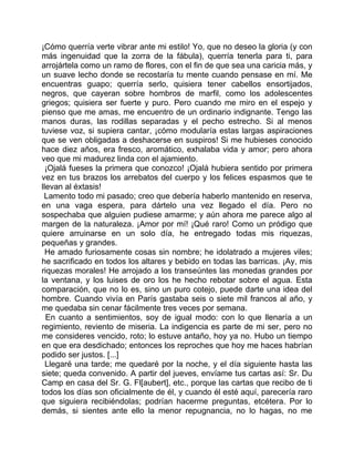 ¡Cómo querría verte vibrar ante mi estilo! Yo, que no deseo la gloria (y con
más ingenuidad que la zorra de la fábula), querría tenerla para ti, para
arrojártela como un ramo de flores, con el fin de que sea una caricia más, y
un suave lecho donde se recostaría tu mente cuando pensase en mí. Me
encuentras guapo; querría serlo, quisiera tener cabellos ensortijados,
negros, que cayeran sobre hombros de marfil, como los adolescentes
griegos; quisiera ser fuerte y puro. Pero cuando me miro en el espejo y
pienso que me amas, me encuentro de un ordinario indignante. Tengo las
manos duras, las rodillas separadas y el pecho estrecho. Si al menos
tuviese voz, si supiera cantar, ¡cómo modularía estas largas aspiraciones
que se ven obligadas a deshacerse en suspiros! Si me hubieses conocido
hace diez años, era fresco, aromático, exhalaba vida y amor; pero ahora
veo que mi madurez linda con el ajamiento.
  ¡Ojalá fueses la primera que conozco! ¡Ojalá hubiera sentido por primera
vez en tus brazos los arrebatos del cuerpo y los felices espasmos que te
llevan al éxtasis!
 Lamento todo mi pasado; creo que debería haberlo mantenido en reserva,
en una vaga espera, para dártelo una vez llegado el día. Pero no
sospechaba que alguien pudiese amarme; y aún ahora me parece algo al
margen de la naturaleza. ¡Amor por mí! ¡Qué raro! Como un pródigo que
quiere arruinarse en un solo día, he entregado todas mis riquezas,
pequeñas y grandes.
  He amado furiosamente cosas sin nombre; he idolatrado a mujeres viles;
he sacrificado en todos los altares y bebido en todas las barricas. ¡Ay, mis
riquezas morales! He arrojado a los transeúntes las monedas grandes por
la ventana, y los luises de oro los he hecho rebotar sobre el agua. Esta
comparación, que no lo es, sino un puro cotejo, puede darte una idea del
hombre. Cuando vivía en París gastaba seis o siete mil francos al año, y
me quedaba sin cenar fácilmente tres veces por semana.
  En cuanto a sentimientos, soy de igual modo: con lo que llenaría a un
regimiento, reviento de miseria. La indigencia es parte de mi ser, pero no
me consideres vencido, roto; lo estuve antaño, hoy ya no. Hubo un tiempo
en que era desdichado; entonces los reproches que hoy me haces habrían
podido ser justos. [...]
  Llegaré una tarde; me quedaré por la noche, y el día siguiente hasta las
siete; queda convenido. A partir del jueves, envíame tus cartas así: Sr. Du
Camp en casa del Sr. G. Fl[aubert], etc., porque las cartas que recibo de ti
todos los días son oficialmente de él, y cuando él esté aquí, parecería raro
que siguiera recibiéndolas; podrían hacerme preguntas, etcétera. Por lo
demás, si sientes ante ello la menor repugnancia, no lo hagas, no me
 