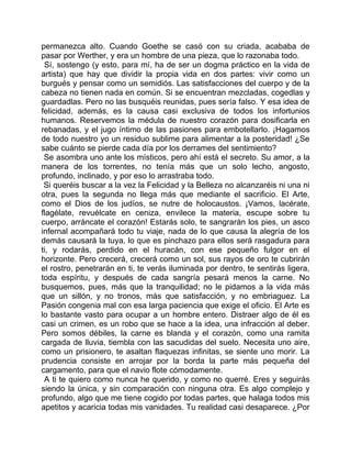 permanezca alto. Cuando Goethe se casó con su criada, acababa de
pasar por Werther, y era un hombre de una pieza, que lo razonaba todo.
 Sí, sostengo (y esto, para mí, ha de ser un dogma práctico en la vida de
artista) que hay que dividir la propia vida en dos partes: vivir como un
burgués y pensar como un semidiós. Las satisfacciones del cuerpo y de la
cabeza no tienen nada en común. Si se encuentran mezcladas, cogedlas y
guardadlas. Pero no las busquéis reunidas, pues sería falso. Y esa idea de
felicidad, además, es la causa casi exclusiva de todos los infortunios
humanos. Reservemos la médula de nuestro corazón para dosificarla en
rebanadas, y el jugo íntimo de las pasiones para embotellarlo. ¡Hagamos
de todo nuestro yo un residuo sublime para alimentar a la posteridad! ¿Se
sabe cuánto se pierde cada día por los derrames del sentimiento?
 Se asombra uno ante los místicos, pero ahí está el secreto. Su amor, a la
manera de los torrentes, no tenía más que un solo lecho, angosto,
profundo, inclinado, y por eso lo arrastraba todo.
 Si queréis buscar a la vez la Felicidad y la Belleza no alcanzaréis ni una ni
otra, pues la segunda no llega más que mediante el sacrificio. El Arte,
como el Dios de los judíos, se nutre de holocaustos. ¡Vamos, lacérate,
flagélate, revuélcate en ceniza, envilece la materia, escupe sobre tu
cuerpo, arráncate el corazón! Estarás solo, te sangrarán los pies, un asco
infernal acompañará todo tu viaje, nada de lo que causa la alegría de los
demás causará la tuya, lo que es pinchazo para ellos será rasgadura para
ti, y rodarás, perdido en el huracán, con ese pequeño fulgor en el
horizonte. Pero crecerá, crecerá como un sol, sus rayos de oro te cubrirán
el rostro, penetrarán en ti, te verás iluminada por dentro, te sentirás ligera,
toda espíritu, y después de cada sangría pesará menos la carne. No
busquemos, pues, más que la tranquilidad; no le pidamos a la vida más
que un sillón, y no tronos, más que satisfacción, y no embriaguez. La
Pasión congenia mal con esa larga paciencia que exige el oficio. El Arte es
lo bastante vasto para ocupar a un hombre entero. Distraer algo de él es
casi un crimen, es un robo que se hace a la idea, una infracción al deber.
Pero somos débiles, la carne es blanda y el corazón, como una ramita
cargada de lluvia, tiembla con las sacudidas del suelo. Necesita uno aire,
como un prisionero, te asaltan flaquezas infinitas, se siente uno morir. La
prudencia consiste en arrojar por la borda la parte más pequeña del
cargamento, para que el navio flote cómodamente.
 A ti te quiero como nunca he querido, y como no querré. Eres y seguirás
siendo la única, y sin comparación con ninguna otra. Es algo complejo y
profundo, algo que me tiene cogido por todas partes, que halaga todos mis
apetitos y acaricia todas mis vanidades. Tu realidad casi desaparece. ¿Por
 