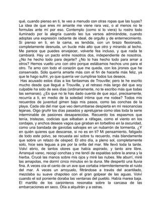 qué, cuando pienso en ti, te veo a menudo con otras ropas que las tuyas?
La idea de que eres mi amante me viene rara vez, o al menos no te
formulas ante mí por eso. Contemplo (como si lo viera) tu rostro todo
iluminado por la alegría cuando leo tus versos admirándote, cuando
adoptas una expresión radiante de ideal, de orgullo y de enternecimiento.
Si pienso en ti, en la cama, es tendida, con un brazo flexionado,
completamente desnuda, un bucle más alto que otro y mirando al techo.
Me parece que puedes envejecer, volverte fea incluso, y que nada te
cambiará. Hay un pacto entre nosotros dos, independiente de nosotros.
¿No he hecho todo para dejarte? ¿No lo has hecho todo para amar a
otros? Hemos vuelto uno con otro porque estábamos hechos uno para el
otro. Te amo con todo el corazón que me queda, con los jirones que he
conservado. Sólo querría amarte más con el fin de hacerte más feliz, ya
que te hago sufrir, yo que querría ver cumplirse todos tus deseos.
  Has acusado estos días a los fantasmas de Trouville; pero te he escrito
mucho desde que llegué a Trouville, y el retraso más largo del que soy
culpable ha sido de seis días (ordinariamente, no te escribo más que todas
las semanas). ¿Es que no te has dado cuenta de que aquí, precisamente,
recurría a ti, en medio de la soledad íntima que me rodea? Todos mis
recuerdos de juventud gimen bajo mis pasos, como las conchas de la
playa. Cada ola del mar que veo derrumbarse despierta en mí resonancias
lejanas. Oigo gruñir los días pasados y apretujarse como olas toda la serie
interminable de pasiones desaparecidas. Recuerdo los espasmos que
tenía, tristezas, codicias que silbaban a ráfagas, como el viento en los
cordajes, y anchos deseos vagos que giraban en torbellino en la oscuridad,
como una bandada de gaviotas salvajes en un nubarrón de tormenta. ¿Y
en quién quieres que descanse, si no es en ti? Mi pensamiento, fatigado
de todo este polvo, se recuesta así sobre tu recuerdo, más blandamente
que sobre un retazo de césped. El otro día, a pleno sol, completamente
solo, hice seis leguas a pie por la orilla del mar. Me llevó toda la tarde.
Volví ebrio, de tantos olores que había aspirado, y tanto aire libre.
Arranqué varec, recogí conchas y me tendí de espaldas sobre la arena y la
hierba. Crucé las manos sobre mis ojos y miré las nubes. Me aburrí, miré
las amapolas, me dormí cinco minutos en la duna. Me despertó una lluvia
fina. A veces oía el canto de un ave que cortaba intermitentemente el ruido
del mar. A veces un arroyuelo, filtrándose a través del acantilado,
mezclaba su suave chapoteo con el gran golpear de las aguas. Volví
cuando el sol poniente doraba las ventanas del pueblo. Había marea baja.
El martillo de los carpinteros resonaba sobre la carcasa de las
embarcaciones en seco. Olía a alquitrán y a ostras.
 