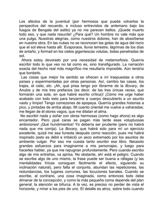 Los afectos de la juventud (por hermosos que pueda volverlos la
perspectiva del recuerdo, e incluso entrevistos de antemano bajo los
fuegos de Bengala del estilo) ya no me parecen bellos. ¡Quede muerto
todo eso, y que nada resucite! ¿Para qué? Un hombre no vale más que
una pulga. Nuestras alegrías, como nuestros dolores, han de absorberse
en nuestra obra. En las nubes no se reconocen las gotas de agua del rocío
que el sol eleva hasta allí. Evaporaos, lluvia terrestre, lágrimas de los días
de antaño, y formad en los cielos gigantescas volutas, todas penetradas de
sol.
  Ahora estoy devorado por una necesidad de metamorfosis. Querría
escribir todo lo que veo no tal como es, sino transfigurado. La narración
exacta del hecho real más magnífico me resultaría imposible. Aún tendría
que bordarlo.
  Las cosas que mejor he sentido se ofrecen a mí traspuestas a otros
países y experimentadas por otras personas. Así, cambio las casas, los
trajes, el cielo, etc. ¡Ah, qué prisa tengo por librarme de la Bovary, de
Anubis y de mis tres prefacios (es decir, de las tres únicas veces, que
formarán una sola, en que habré escrito crítica)! ¡Cómo me urge haber
acabado con todo esto para lanzarme a cuerpo descubierto a un asunto
vasto y limpio! Tengo comezones de epopeya. Querría grandes historias a
pico, y pintadas de arriba abajo. Mi cuento oriental me vuelve a vaharadas;
me llegan de él olores vagos, que me dilatan el alma.
 No escribir nada y soñar con obras hermosas (como hago ahora) es algo
encantador. Pero ¡qué caras se pagan más tarde esas voluptuosas
ambiciones! ¡Qué hundimientos! Yo debería ser prudente (pero no habrá
nada que me corrija). La Bovary, que habrá sido para mí un ejercicio
excelente, quizá me sea funesta después como reacción, pues me habrá
inspirado (esto es débil e imbécil) un asco extremado por los asuntos de
ambiente vulgar. Por eso me cuesta tanto escribir ese libro. Necesito
grandes esfuerzos para imaginarme a mis personajes, y luego para
hacerles hablar, ya que me repugnan profundamente. Pero cuando escribo
algo de mis entrañas, va aprisa. No obstante, ahí está el peligro. Cuando
se escribe algo de uno mismo, la frase puede ser buena a ráfagas (y las
mentalidades líricas consiguen fácilmente el efecto, siguiendo su
inclinación natural), pero falta el conjunto, abundan las repeticiones, las
redundancias, los lugares comunes, las locuciones banales. Cuando se
escribe, al contrario, una cosa imaginada, como entonces todo debe
dimanar de la concepción, y como la más pequeña coma depende del plan
general, la atención se bifurca. A la vez, es preciso no perder de vista el
horizonte, y mirar a los pies de uno. El detalle es atroz, sobre todo cuando
 