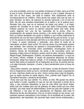 uno ama el detalle, como yo. Las perlas componen el collar, pero es el hilo
el que lo hace. Ensartar las perlas sin perder ni una y sujetar siempre el
hilo con la otra mano, ahí está la malicia. Nos extasiamos ante la
Correspondencia de Voltaire. ¡Pero jamás fue capaz más que de eso, el
gran hombre!, es decir, de exponer su opinión personal; y en él eso fue
todo. De ahí que resultara lamentable en el teatro y en la poesía pura.
Novelas hizo una, que es el resumen de todas sus obras, y el mejor
capítulo de Candide es la visita a casa del señor Pococurante, donde
Voltaire expresa de nuevo su opinión personal sobre casi todo. Esas
cuatro páginas son una de las maravillas de la prosa. Eran la
condensación de sesenta tomos escritos y de medio siglo de esfuerzos.
Pero yo habría desafiado con gusto a Voltaire a que hiciese solamente la
descripción de uno de esos cuadros de Rafael de los que se burla. Lo que
a mí me parece lo más elevado del Arte (y lo más difícil) no es hacer reír,
ni llorar, ni poner cachondo o enfurecer, sino obrar al modo de la
naturaleza, es decir, hacer soñar. Por eso las obras muy hermosas poseen
ese carácter. Son serenas de aspecto e incomprensibles. En cuanto al
procedimiento, son inmóviles como acantilados, encrespadas como el
Océano, llenas de frondosidad, de verde y de murmullos como los
bosques, tristes como el desierto, azules como el cielo. Homero, Rabelais,
Miguel Ángel, Shakespeare, Goethe, me parecen despiadados. Lo suyo es
sin fondo, infinito, múltiple. A través de pequeñas aberturas se divisan
precipicios; abajo hay negrura, vértigo. ¡Y sin embargo, algo singularmente
suave flota sobre el conjunto! Es el resplandor de la luz, la sonrisa del sol,
y es algo tranquilo, tranquilo, y fuerte, y lleva banderolas como el buey de
Leconte.
 ¡Qué pobre creación, por ejemplo, la de Fígaro, al lado de Sancho! Cómo
nos lo imaginamos sobre su burro, comiendo cebollas crudas y espoleando
al rucio, mientras charla con su amo. Cómo vemos esas rutas de España,
que no están escritas en parte alguna. Pero ¿dónde está Fígaro? En la
Comédie-Francaise. Literatura de sociedad.
 Pues creo que hay que odiarla. Yo, ahora, la odio. Me gustan las obras
que huelen a sudor, aquellas en que se ven los músculos a través de la
ropa, y que caminan descalzas, lo que es más difícil que llevar botas,
botas que son moldes para uso de gotosos: en ellas oculta uno sus uñas
torcidas, con toda clase de deformidades. Entre los pies del Capitán o los
de Villemain y los pies de los pescadores de Nápoles está toda la
diferencia de las dos literaturas. Una ya no tiene sangre en las venas. Los
juanetes parecen reemplazar a los huesos. Es el resultado de la edad, del
agotamiento, del bastardeo. Se esconde bajo cierta horma embetunada y
 