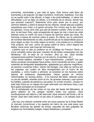 convenida, remendada y que cala el agua. Esta horma está llena de
bramantes y de engrudo. Es algo monótono, incómodo, fastidioso. Con ella
no se puede subir a las alturas, ni bajar a las profundidades, ni salvar las
dificultades (¿no se deja, en efecto, a la entrada de la ciencia, donde hay
que ponerse zuecos?). Solamente sirve para andar por la acera, por
caminos trillados y sobre el parqué de los salones, donde ejecuta crujiditos
coquetones que irritan a la gente nerviosa. Por mucho que le den charol
los gotosos, nunca será más que piel de becerro curtida. ¡Pero la otra! La
otra, la del buen Dios, está ennegrecida de agua de mar y tiene las uñas
blancas como el marfil. Es dura a fuerza de caminar sobre las rocas. Es
hermosa a fuerza de caminar sobre la arena. En efecto, por la costumbre
de hundirse blandamente en ella, el perfil del pie se ha desarrollado poco a
poco según su tipo; ha vivido según su forma, y ha crecido en su ambiente
más propicio. Así que, ¡cómo se apoya sobre la tierra, cómo separa los
dedos, cómo corre, qué cosa tan hermosa es!
  ¡Lástima que no sea yo profesor en el «Collège de France»! Daría un
curso completo sobre esa gran cuestión de las botas comparadas con las
literaturas. «Sí, la bota es un mundo», diría yo, etc. ¡Qué bonitas
comparaciones podrían hacerse con el coturno, la sandalia, etc.!
  ¡Qué bonita palabra, sandalia! Y qué impresionante, ¿verdad? Las que
tienen punteras remangadas hacia arriba, como crecientes de luna, y están
cubiertas de lentejuelas destelleantes, aplastadas por adornos magníficos,
se parecen a poemas indios. Vienen del Ganges. Con ellas se camina por
las pagodas, por suelos de áloe ennegrecidos por el humo de las
cazoletas, y, como huelen a almizcle, se arrastran en los harenes sobre
tapices de arabescos desordenados. Hacen pensar en himnos
interminables, en amores ahitos... A la marcoub del fellah, redonda como
un pie de camello, amarilla como el oro, de gruesas costuras y que oprime
los tobillos, calzado de patriarca y de pastor, le va bien el polvo. ¿Acaso no
está toda China en un zapato de mujer adornado con damasco rosa y que
lleva gatos bordados en el empeine?
  En el entrelazado de las cintas en los pies del Apolo del Belvedere, el
genio plástico de los griegos exhibió todas sus gracias. ¡Qué
combinaciones del adorno y del desnudo! ¡Qué armonía del fondo y de la
forma! ¡Qué bien está hecho el pie para el calzado, o el calzado para el
pie!
  ¿No hay una relación evidente entre los duros poemas de la Edad Media
(a menudo monorrimos) y los zapatos de hierro de una sola pieza que
llevaban entonces las gentes de armas, espuelas de seis pulgadas de
longitud con formidables rodajas, frases fastidiosas y erizadas?
 