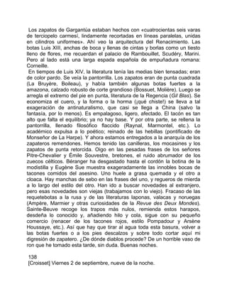 Los zapatos de Gargantúa estaban hechos con «cuatrocientas seis varas
de terciopelo carmesí, lindamente recortadas en líneas paralelas, unidas
en cilindros uniformes». Ahí veo la arquitectura del Renacimiento. Las
botas Luis XIII, anchas de boca y llenas de cintas y borlas como un tiesto
lleno de flores, me recuerdan el palacio de Rambouillet, Scudéry, Marini.
Pero al lado está una larga espada española de empuñadura romana:
Corneille.
 En tiempos de Luis XIV, la literatura tenía las medias bien tensadas; eran
de color pardo. Se veía la pantorrilla. Los zapatos eran de punta cuadrada
(La Bruyère, Boileau), y había también algunas botas fuertes a la
amazona, calzado robusto de corte grandioso (Bossuet, Molière). Luego se
arregla el extremo del pie en punta, literatura de la Regencia (Gil Blas). Se
economiza el cuero, y la forma o la horma (¡qué chiste!) se lleva a tal
exageración de antinaturalismo, que casi se llega a China (salvo la
fantasía, por lo menos). Es empalagoso, ligero, afectado. El tacón es tan
alto que falta el equilibrio; ya no hay base. Y por otra parte, se rellena la
pantorrilla, llenado filosófico flaccido (Raynal, Marmontel, etc.). Lo
académico expulsa a lo poético; reinado de las hebillas (pontificado de
Monseñor de La Harpe). Y ahora estamos entregados a la anarquía de los
zapateros remendones. Hemos tenido las canilleras, los mocasines y los
zapatos de punta retorcida. Oigo en las pesadas frases de los señores
Pitre-Chevalier y Émile Souvestre, bretones, el ruido abrumador de los
zuecos célticos. Béranger ha desgastado hasta el cordón la botina de la
modistilla y Eugène Sue muestra exageradamente las innobles bocas de
tacones comidos del asesino. Uno huele a grasa quemada y el otro a
cloaca. Hay manchas de sebo en las frases del uno, y regueros de mierda
a lo largo del estilo del otro. Han ido a buscar novedades al extranjero,
pero esas novedades son viejas (trabajamos con lo viejo). Fracaso de las
requetebotas a la rusa y de las literaturas laponas, valacas y noruegas
(Ampère, Marmier y otras curiosidades de la Revue des Deux Mondes).
Sainte-Beuve recoge los trapos más nulos, remienda estos harapos,
desdeña lo conocido y, añadiendo hilo y cola, sigue con su pequeño
comercio (renacer de los tacones rojos, estilo Pompadour y Arsène
Houssaye, etc.). Así que hay que tirar al agua toda esta basura, volver a
las botas fuertes o a los pies descalzos y sobre todo cortar aquí mi
digresión de zapatero. ¿De dónde diablos procede? De un horrible vaso de
ron que he tomado esta tarde, sin duda. Buenas noches.

138
[Croisset] Viernes 2 de septiembre, nueve de la noche.
 
