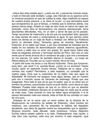 «Hace diez años estaba aquí», y está uno ahí, y piensa las mismas cosas,
y todo el intervalo está olvidado. Luego, ese intervalo se os aparece como
un inmenso precipicio en que da vueltas la nada. Algo indefinido os separa
de vuestra propia persona, y os clava al no-ser. Lo que demuestra quizá
que envejecemos es que el tiempo, a medida que lo tenemos detrás, nos
parece menos largo. Antaño un viaje de seis horas en barco de vapor (en
piróscafo, como diría el farmacéutico) me parecía desmesurado; tenía
abundantes dificultades. Hoy, en un abrir y cerrar de ojos ya ha pasado.
Tengo recuerdos de melancolía y de sol que me quemaban todo, apoyado
en esas bordas de cobre y contemplando el agua. El que domina sobre
todos los demás es un viaje de Ruán a Andelys con Alfred [Le Poittevin]
(tenía yo dieciséis años). Teníamos ganas de reventar, literalmente.
Entonces, al no saber qué hacer, y por esa necesidad de bobadas que te
asalta en los estados de desmoralización radical, bebimos aguardiente,
ron, kirsch y caldo (era un arroz con grasa). En aquel barco había toda
clase de elegantes señores y hermosas damas de París. Aún veo un velo
verde que el viento arrancó de un sombrero de paja y que vino a enredarse
en mis piernas. Un señor de pantalón blanco lo recogió... La mujer de
Alfred estaba en Trouville con su nuevo marido. No la he visto.
 A partir del lunes me lanzo a una Bovary furibunda. Tiene que funcionar;
pues bien, ¡así será! Y tú, querida Musa, ¿cómo va La sirvienta? Tienes
mucha razón en dedicarle mucho tiempo. Háblame de tu salud. ¿Tus
vómitos han vuelto? Permíteme, a este respecto, un consejillo que te
suplico sigas. Creo que tu costumbre de no beber más que agua es
detestable. Mi hermano me aseguró, hace algún tiempo, que en nuestro
país era a menudo causa de cánceres de estómago. Puede que sea
exagerado. Pero todo lo que sé es que mi padre, que en su oficio era un
hombre de primera, preconizaba mucho el puré otoñal, como decía el viejo
Rabelais. Puedes estar segura de que en un clima en que se absorbe
tanta humedad, metérsela siempre en el estómago sin nada que la corrija
es mala cosa. Trata durante un mes de beber agua enrojecida, o si te
parece demasiado mala esa mezcla, bebe al final de tus comidas un vaso
de vino puro.
  Anteayer leí en la cama casi un tomo entero de la Historia de la
Restauración de Lamartine (la batalla de Waterloo). ¡Qué hombre tan
mediocre, ese Lamartine! No ha entendido la belleza del Napoleón
decadente, esa rabia de gigante contra los mequetrefes que lo aplastan.
Ninguna emoción, nada elevado, nada pintoresco. Incluso Alejandro
Dumas habría estado sublime a su lado. Chateaubriand, más injusto, o
más bien más injurioso, está muy por encima. A este respecto, ¡qué
 