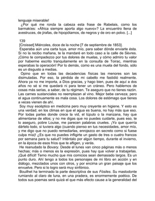 lenguaje miserable!
  ¿Por qué me ronda la cabeza esta frase de Rabelais, como los
barmakíes: «África siempre aporta algo nuevo»? La encuentro llena de
avestruces, de jirafas, de hipopótamos, de negros y de oro en polvo. [...]

 139
 [Croisset] Miércoles, doce de la noche [7 de septiembre de 1853].
 Esperaba aún una carta tuya, amor mío, para saber dónde enviarte ésta.
Si no la recibo mañana, te la mandaré en todo caso a la calle de Sèvres.
¡Cómo te compadezco por tus dolores de muelas, y cómo admiro tu valor
por haberme escrito tranquilamente en la consulta de Toirac, mientras
esperabas la operación! Por lo demás, como es una muela del fondo, sólo
es un disgusto a medias.
  Opino que en todas las decadencias físicas las menores son las
disimuladas. Por eso, la pérdida de mi cabello me fastidió realmente.
Ahora ya no me importa, a Dios gracias, y hago bien, pues de aquí a dos
años no sé si me quedará ni para tener un cráneo. Pero hablemos de
cosas más serias, a saber, de tu régimen. Te aseguro que no tienes razón.
Las carnes sustanciales no reemplazan al vino. Mejor bebe cerveza; pero
el agua continuamente es mala cosa. Los dolores de estómago que tienes
a veces vienen de ahí.
 Soy muy escéptico en medicina pero muy creyente en higiene. Y esto es
una verdad; en los climas en que el agua es buena, no hay más que eso.
Por todas partes donde crece la vid, el lúpulo o la manzana, hay que
alimentarse de ellos; y no me digas que no puedes cuidarte, pues eso, te
lo aseguro, pobre Louise, me parecen palabras crueles. ¡Yo que querría
dártelo todo, si tuviera algo (cuando pienso en tus necesidades, amor mío,
y me digo que no puedo remediarlas, enrojezco en secreto como si fuese
culpa mía)! ¿Es que no puedes infligirte un gasto de tres o cuatro francos
por semana para tu salud? Inténtalo por algún tiempo, durante el invierno,
en la época de esos fríos que te afligen, y verás.
 He reanudado la Bovary. Desde el lunes van cinco páginas más o menos
hechas; más o menos es la expresión, pues hay que volver a trabajarlas.
¡Qué difícil! Temo mucho que mis comicios sean demasiado largos. Es un
punto duro. Ahí tengo a todos los personajes de mi libro en acción y en
diálogo, mezclados unos con otros, y por encima un gran paisaje que los
envuelve. Pero si lo logro será muy sinfónico.
 Bouilhet ha terminado la parte descriptiva de sus Fósiles. Su mastodonte
rumiando al claro de luna, en una pradera, es enormemente poético. De
todos sus poemas será quizá el que más efecto cause a la generalidad del
 